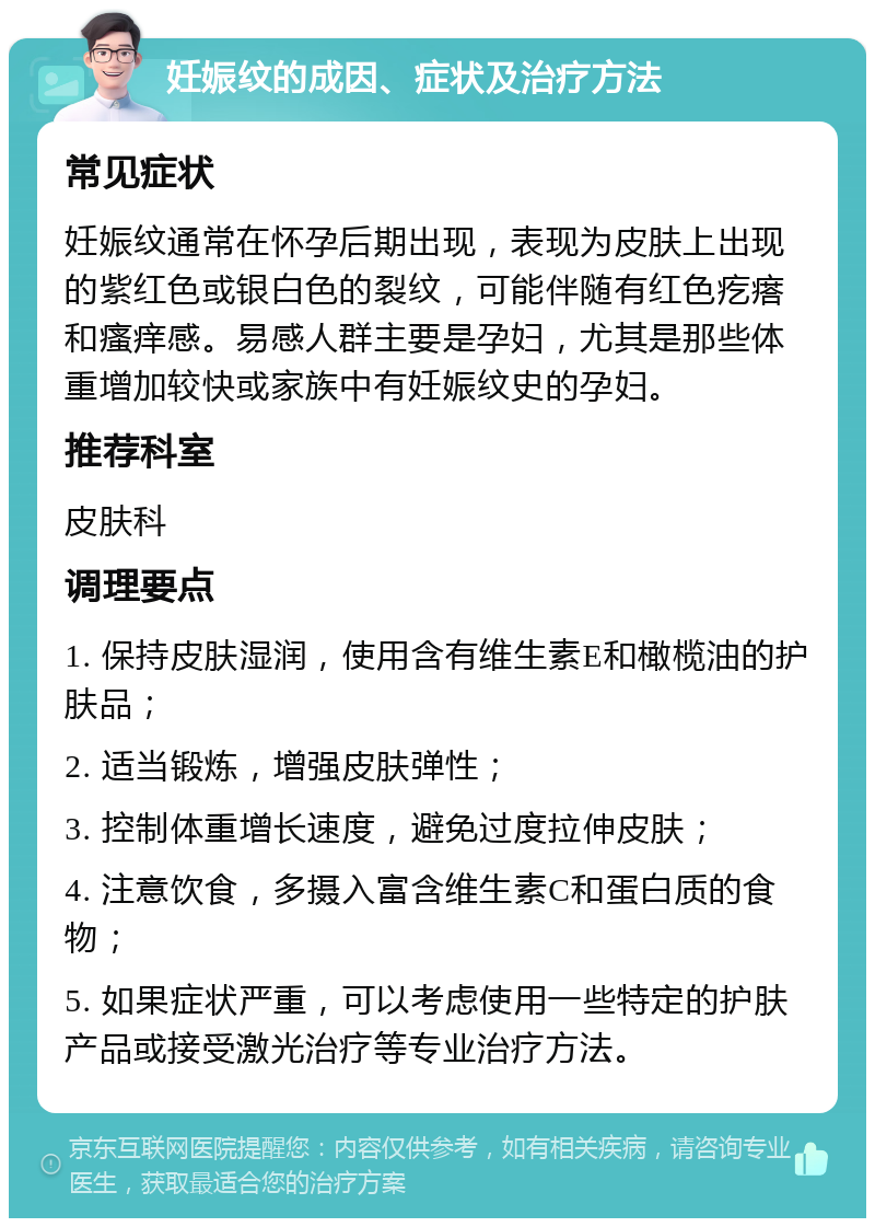 妊娠纹的成因、症状及治疗方法 常见症状 妊娠纹通常在怀孕后期出现，表现为皮肤上出现的紫红色或银白色的裂纹，可能伴随有红色疙瘩和瘙痒感。易感人群主要是孕妇，尤其是那些体重增加较快或家族中有妊娠纹史的孕妇。 推荐科室 皮肤科 调理要点 1. 保持皮肤湿润，使用含有维生素E和橄榄油的护肤品； 2. 适当锻炼，增强皮肤弹性； 3. 控制体重增长速度，避免过度拉伸皮肤； 4. 注意饮食，多摄入富含维生素C和蛋白质的食物； 5. 如果症状严重，可以考虑使用一些特定的护肤产品或接受激光治疗等专业治疗方法。