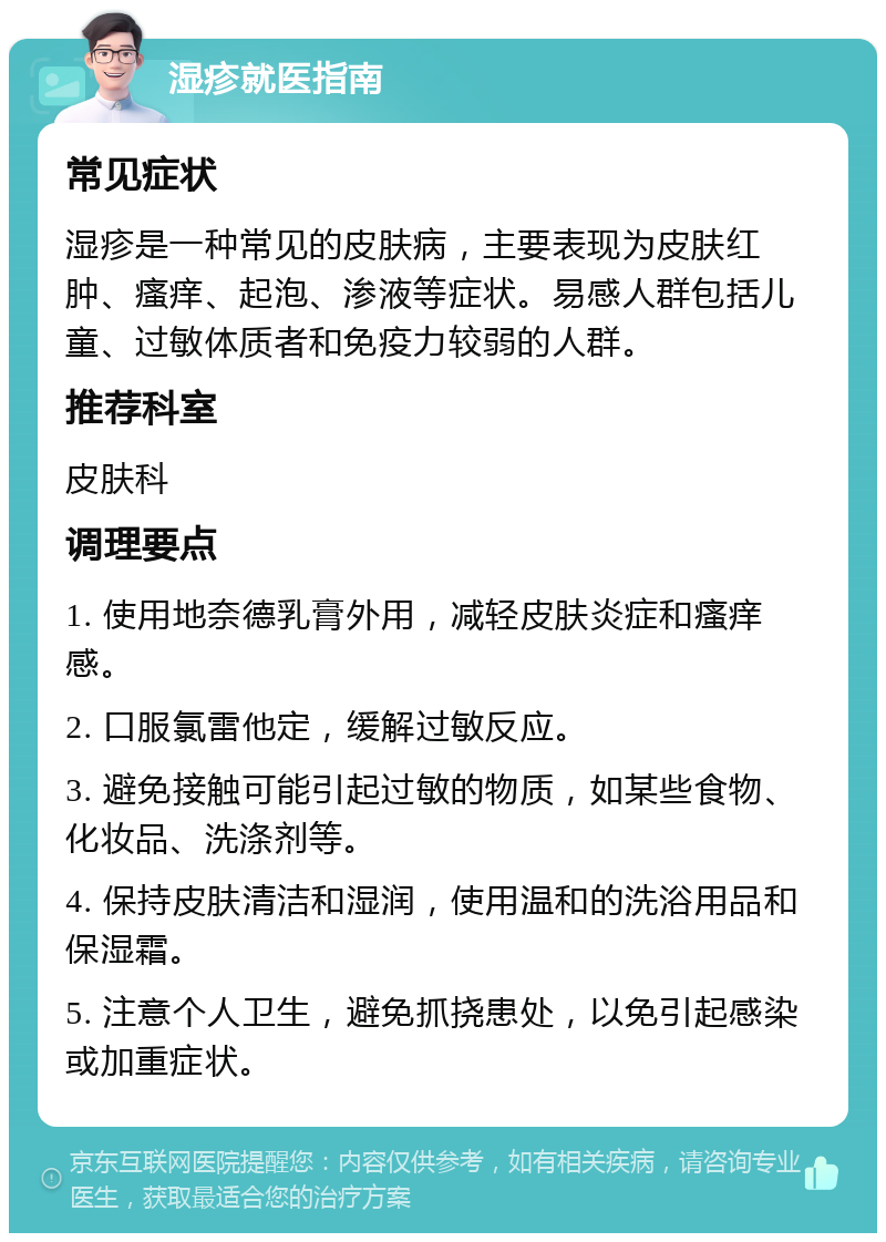 湿疹就医指南 常见症状 湿疹是一种常见的皮肤病，主要表现为皮肤红肿、瘙痒、起泡、渗液等症状。易感人群包括儿童、过敏体质者和免疫力较弱的人群。 推荐科室 皮肤科 调理要点 1. 使用地奈德乳膏外用，减轻皮肤炎症和瘙痒感。 2. 口服氯雷他定，缓解过敏反应。 3. 避免接触可能引起过敏的物质，如某些食物、化妆品、洗涤剂等。 4. 保持皮肤清洁和湿润，使用温和的洗浴用品和保湿霜。 5. 注意个人卫生，避免抓挠患处，以免引起感染或加重症状。