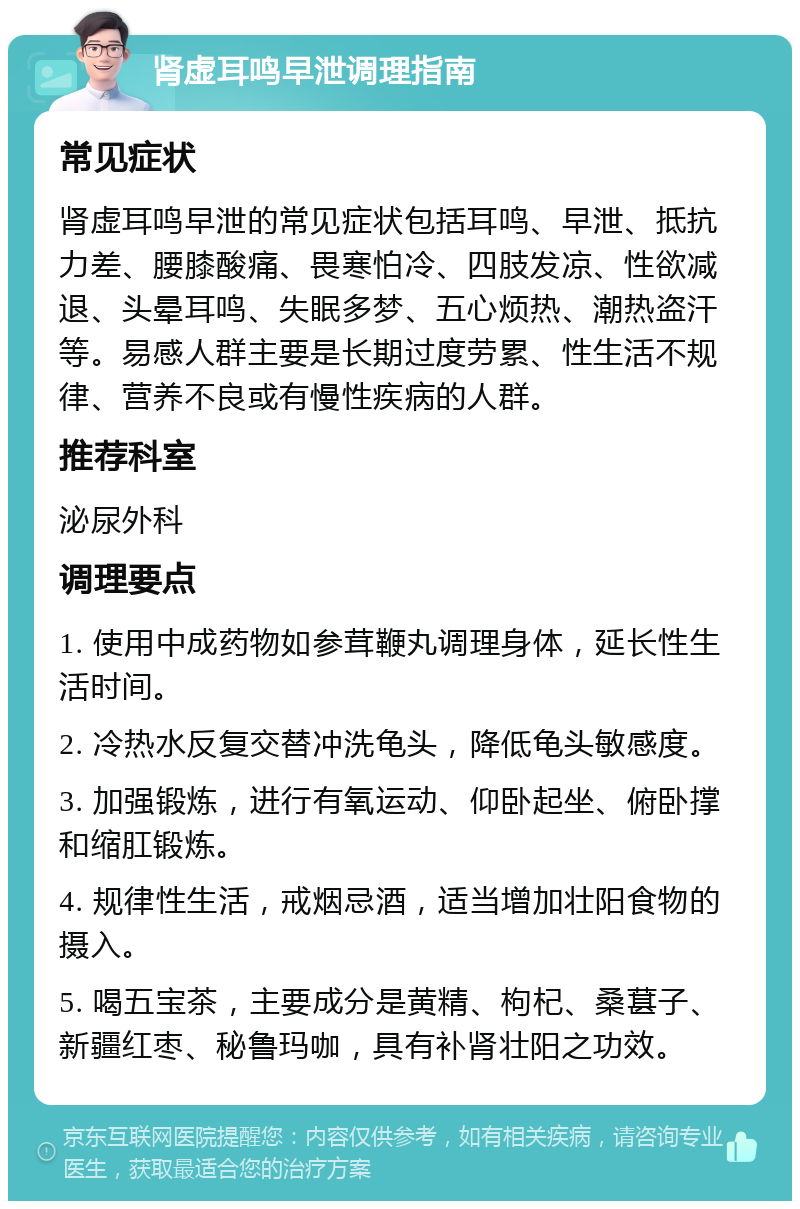 肾虚耳鸣早泄调理指南 常见症状 肾虚耳鸣早泄的常见症状包括耳鸣、早泄、抵抗力差、腰膝酸痛、畏寒怕冷、四肢发凉、性欲减退、头晕耳鸣、失眠多梦、五心烦热、潮热盗汗等。易感人群主要是长期过度劳累、性生活不规律、营养不良或有慢性疾病的人群。 推荐科室 泌尿外科 调理要点 1. 使用中成药物如参茸鞭丸调理身体，延长性生活时间。 2. 冷热水反复交替冲洗龟头，降低龟头敏感度。 3. 加强锻炼，进行有氧运动、仰卧起坐、俯卧撑和缩肛锻炼。 4. 规律性生活，戒烟忌酒，适当增加壮阳食物的摄入。 5. 喝五宝茶，主要成分是黄精、枸杞、桑葚子、新疆红枣、秘鲁玛咖，具有补肾壮阳之功效。