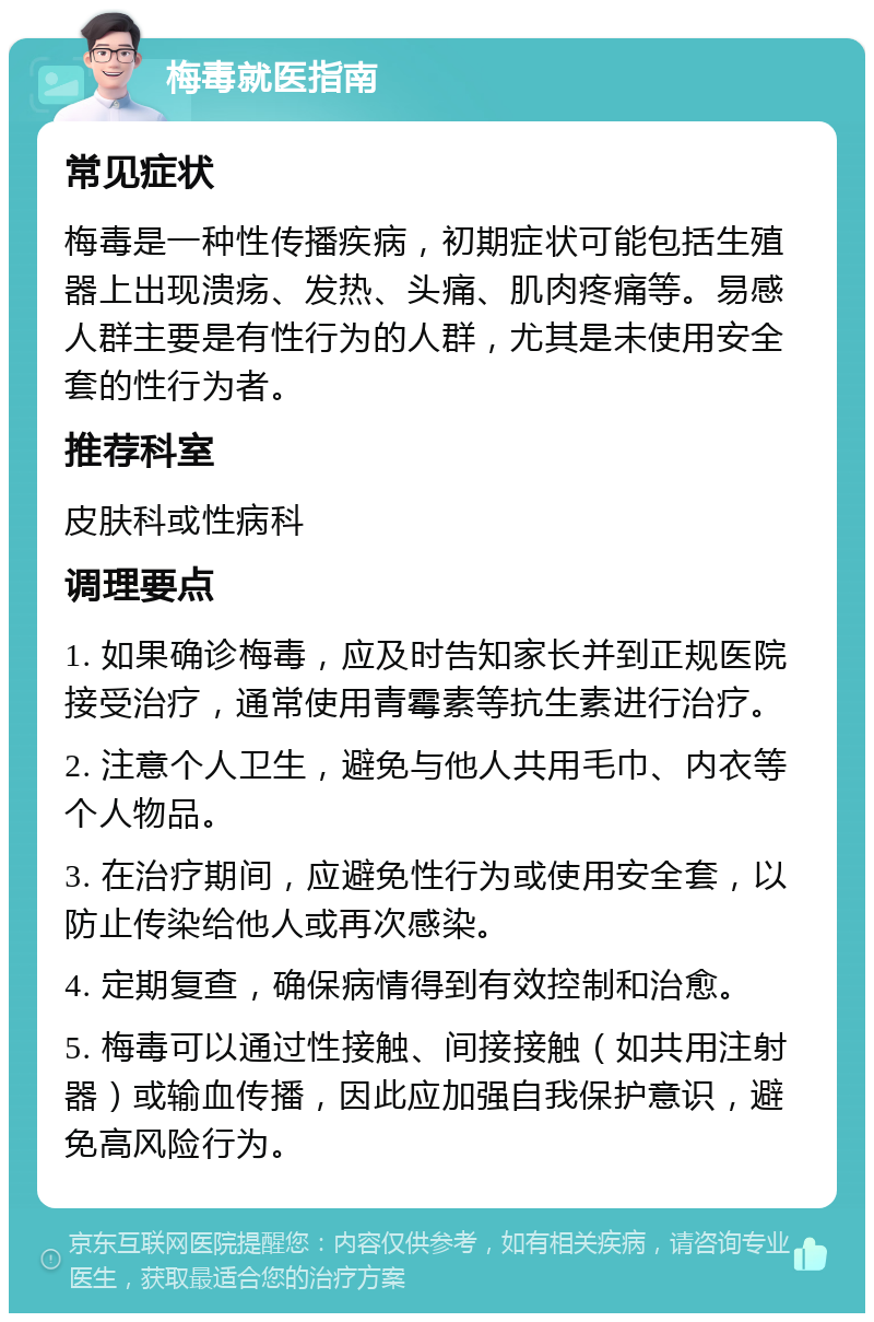 梅毒就医指南 常见症状 梅毒是一种性传播疾病，初期症状可能包括生殖器上出现溃疡、发热、头痛、肌肉疼痛等。易感人群主要是有性行为的人群，尤其是未使用安全套的性行为者。 推荐科室 皮肤科或性病科 调理要点 1. 如果确诊梅毒，应及时告知家长并到正规医院接受治疗，通常使用青霉素等抗生素进行治疗。 2. 注意个人卫生，避免与他人共用毛巾、内衣等个人物品。 3. 在治疗期间，应避免性行为或使用安全套，以防止传染给他人或再次感染。 4. 定期复查，确保病情得到有效控制和治愈。 5. 梅毒可以通过性接触、间接接触（如共用注射器）或输血传播，因此应加强自我保护意识，避免高风险行为。