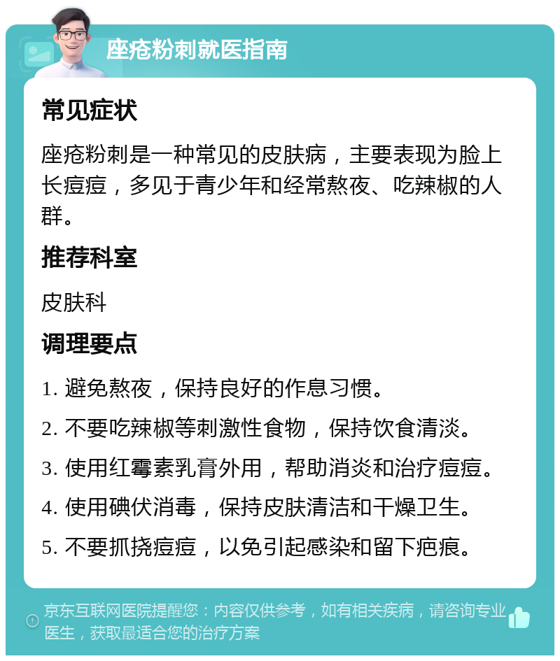 座疮粉刺就医指南 常见症状 座疮粉刺是一种常见的皮肤病，主要表现为脸上长痘痘，多见于青少年和经常熬夜、吃辣椒的人群。 推荐科室 皮肤科 调理要点 1. 避免熬夜，保持良好的作息习惯。 2. 不要吃辣椒等刺激性食物，保持饮食清淡。 3. 使用红霉素乳膏外用，帮助消炎和治疗痘痘。 4. 使用碘伏消毒，保持皮肤清洁和干燥卫生。 5. 不要抓挠痘痘，以免引起感染和留下疤痕。