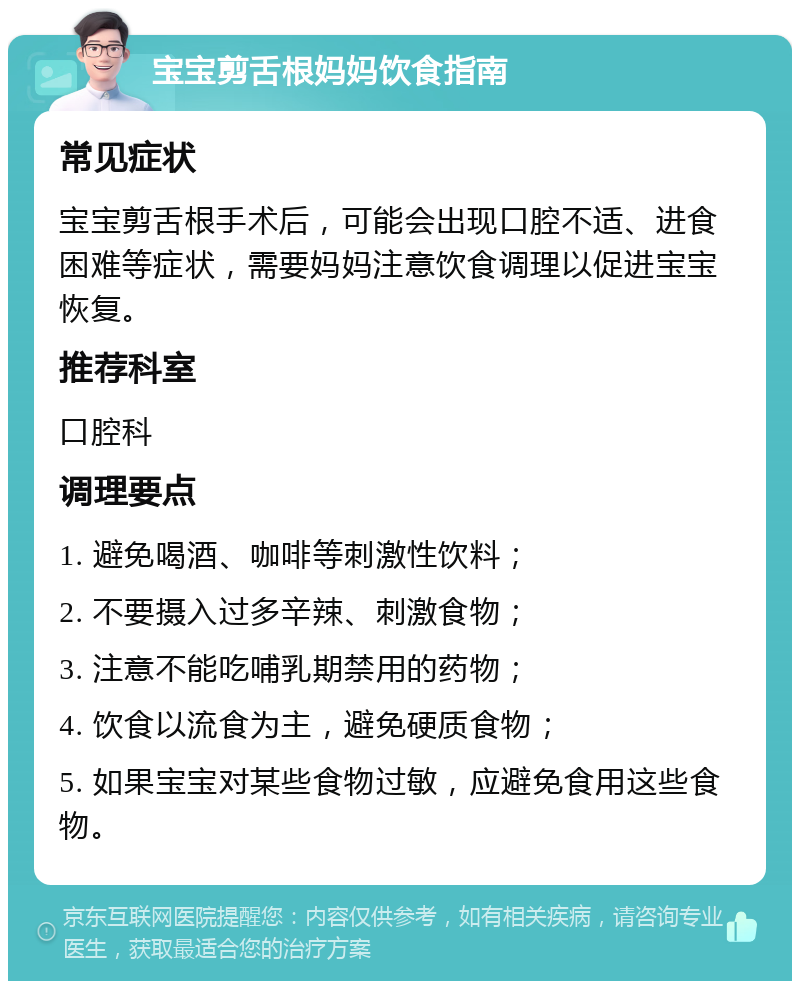 宝宝剪舌根妈妈饮食指南 常见症状 宝宝剪舌根手术后，可能会出现口腔不适、进食困难等症状，需要妈妈注意饮食调理以促进宝宝恢复。 推荐科室 口腔科 调理要点 1. 避免喝酒、咖啡等刺激性饮料； 2. 不要摄入过多辛辣、刺激食物； 3. 注意不能吃哺乳期禁用的药物； 4. 饮食以流食为主，避免硬质食物； 5. 如果宝宝对某些食物过敏，应避免食用这些食物。