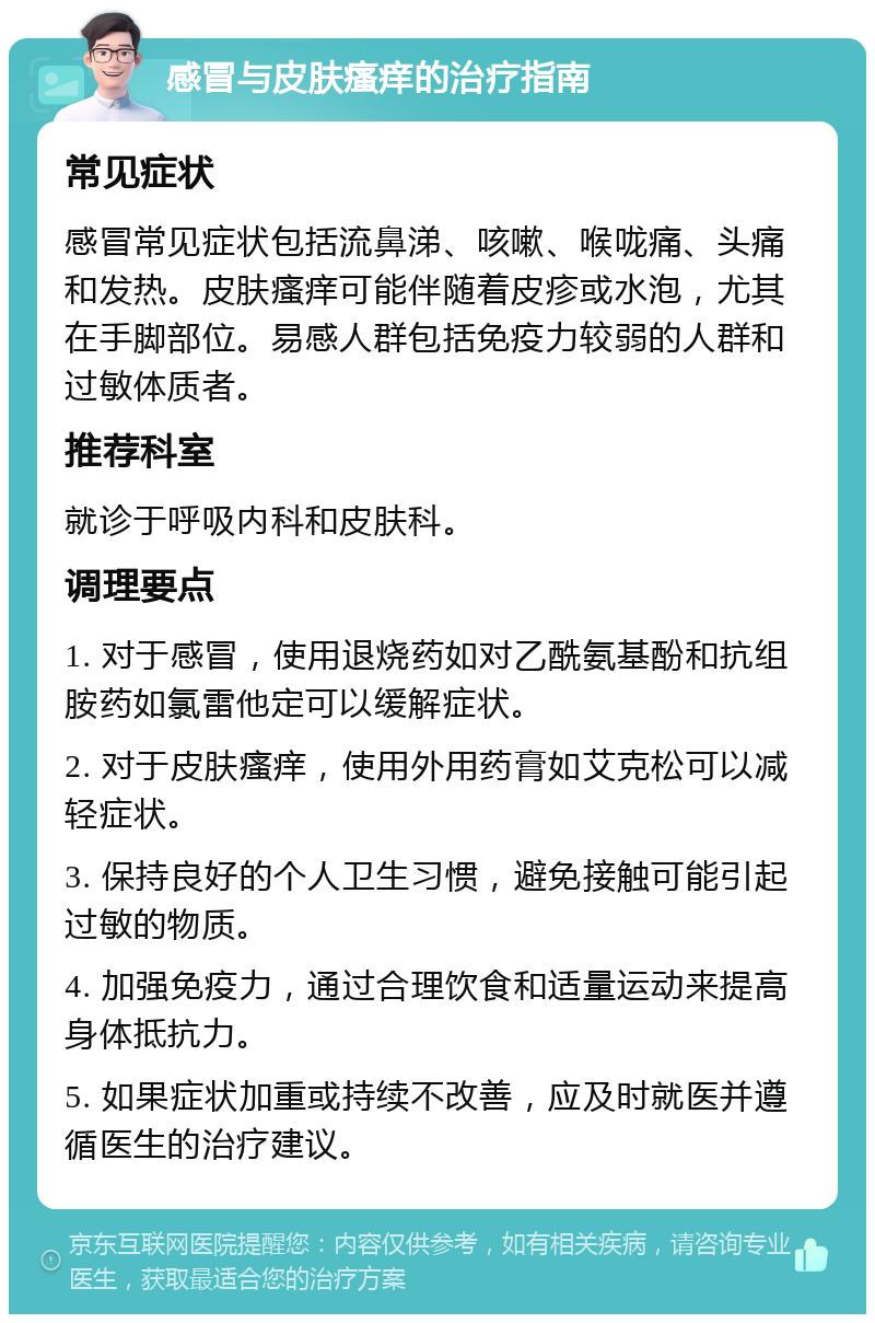 感冒与皮肤瘙痒的治疗指南 常见症状 感冒常见症状包括流鼻涕、咳嗽、喉咙痛、头痛和发热。皮肤瘙痒可能伴随着皮疹或水泡，尤其在手脚部位。易感人群包括免疫力较弱的人群和过敏体质者。 推荐科室 就诊于呼吸内科和皮肤科。 调理要点 1. 对于感冒，使用退烧药如对乙酰氨基酚和抗组胺药如氯雷他定可以缓解症状。 2. 对于皮肤瘙痒，使用外用药膏如艾克松可以减轻症状。 3. 保持良好的个人卫生习惯，避免接触可能引起过敏的物质。 4. 加强免疫力，通过合理饮食和适量运动来提高身体抵抗力。 5. 如果症状加重或持续不改善，应及时就医并遵循医生的治疗建议。