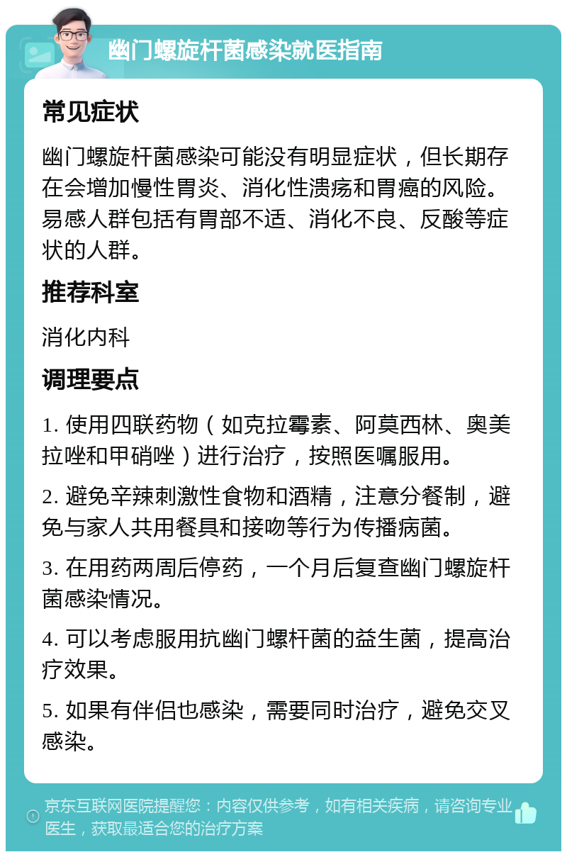 幽门螺旋杆菌感染就医指南 常见症状 幽门螺旋杆菌感染可能没有明显症状，但长期存在会增加慢性胃炎、消化性溃疡和胃癌的风险。易感人群包括有胃部不适、消化不良、反酸等症状的人群。 推荐科室 消化内科 调理要点 1. 使用四联药物（如克拉霉素、阿莫西林、奥美拉唑和甲硝唑）进行治疗，按照医嘱服用。 2. 避免辛辣刺激性食物和酒精，注意分餐制，避免与家人共用餐具和接吻等行为传播病菌。 3. 在用药两周后停药，一个月后复查幽门螺旋杆菌感染情况。 4. 可以考虑服用抗幽门螺杆菌的益生菌，提高治疗效果。 5. 如果有伴侣也感染，需要同时治疗，避免交叉感染。