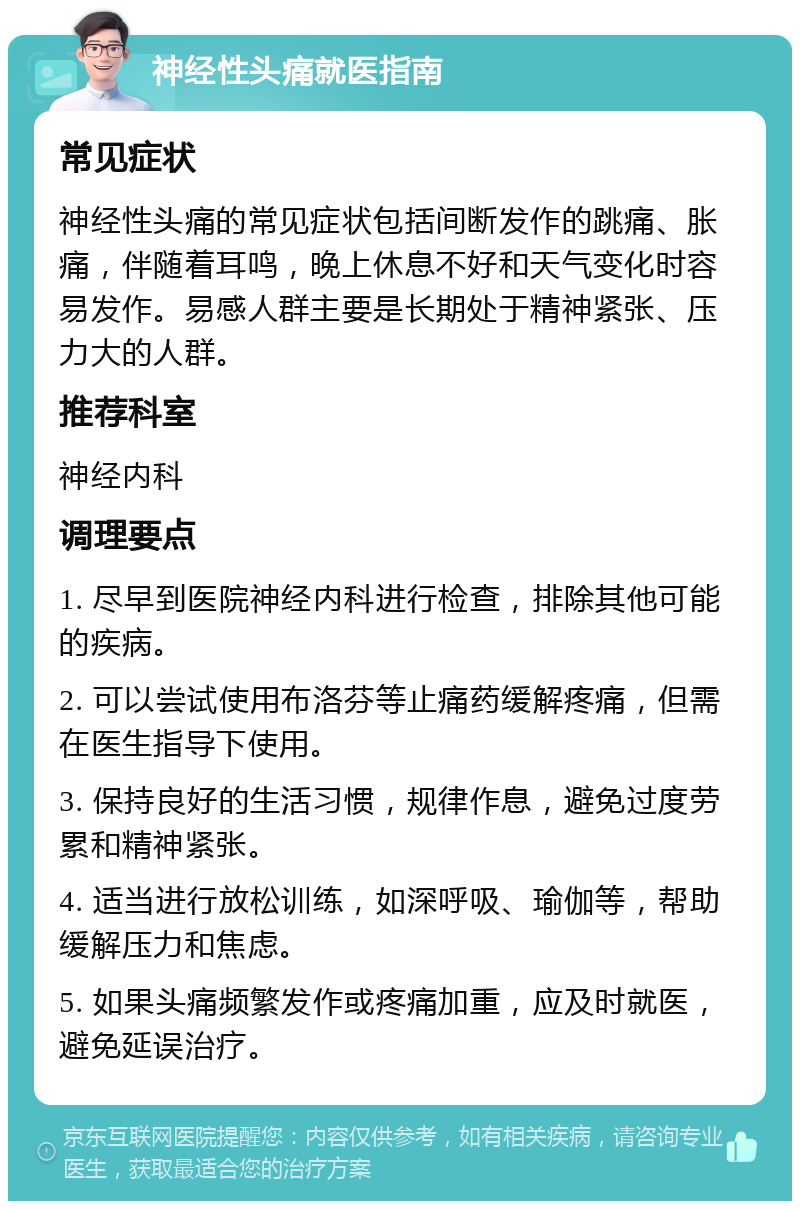 神经性头痛就医指南 常见症状 神经性头痛的常见症状包括间断发作的跳痛、胀痛，伴随着耳鸣，晚上休息不好和天气变化时容易发作。易感人群主要是长期处于精神紧张、压力大的人群。 推荐科室 神经内科 调理要点 1. 尽早到医院神经内科进行检查，排除其他可能的疾病。 2. 可以尝试使用布洛芬等止痛药缓解疼痛，但需在医生指导下使用。 3. 保持良好的生活习惯，规律作息，避免过度劳累和精神紧张。 4. 适当进行放松训练，如深呼吸、瑜伽等，帮助缓解压力和焦虑。 5. 如果头痛频繁发作或疼痛加重，应及时就医，避免延误治疗。