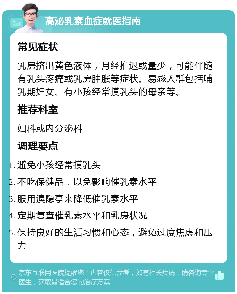 高泌乳素血症就医指南 常见症状 乳房挤出黄色液体，月经推迟或量少，可能伴随有乳头疼痛或乳房肿胀等症状。易感人群包括哺乳期妇女、有小孩经常摸乳头的母亲等。 推荐科室 妇科或内分泌科 调理要点 避免小孩经常摸乳头 不吃保健品，以免影响催乳素水平 服用溴隐亭来降低催乳素水平 定期复查催乳素水平和乳房状况 保持良好的生活习惯和心态，避免过度焦虑和压力