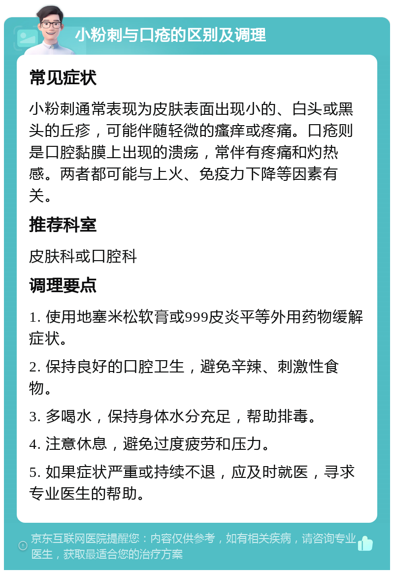 小粉刺与口疮的区别及调理 常见症状 小粉刺通常表现为皮肤表面出现小的、白头或黑头的丘疹，可能伴随轻微的瘙痒或疼痛。口疮则是口腔黏膜上出现的溃疡，常伴有疼痛和灼热感。两者都可能与上火、免疫力下降等因素有关。 推荐科室 皮肤科或口腔科 调理要点 1. 使用地塞米松软膏或999皮炎平等外用药物缓解症状。 2. 保持良好的口腔卫生，避免辛辣、刺激性食物。 3. 多喝水，保持身体水分充足，帮助排毒。 4. 注意休息，避免过度疲劳和压力。 5. 如果症状严重或持续不退，应及时就医，寻求专业医生的帮助。