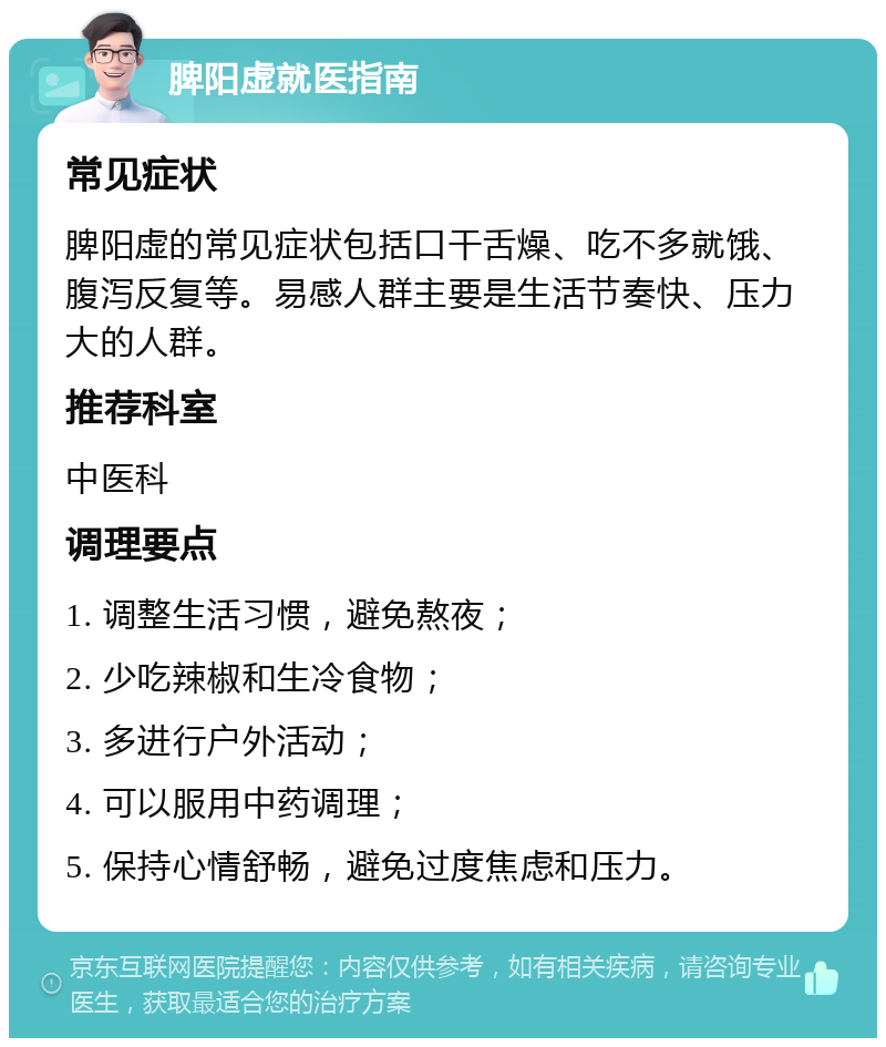 脾阳虚就医指南 常见症状 脾阳虚的常见症状包括口干舌燥、吃不多就饿、腹泻反复等。易感人群主要是生活节奏快、压力大的人群。 推荐科室 中医科 调理要点 1. 调整生活习惯，避免熬夜； 2. 少吃辣椒和生冷食物； 3. 多进行户外活动； 4. 可以服用中药调理； 5. 保持心情舒畅，避免过度焦虑和压力。