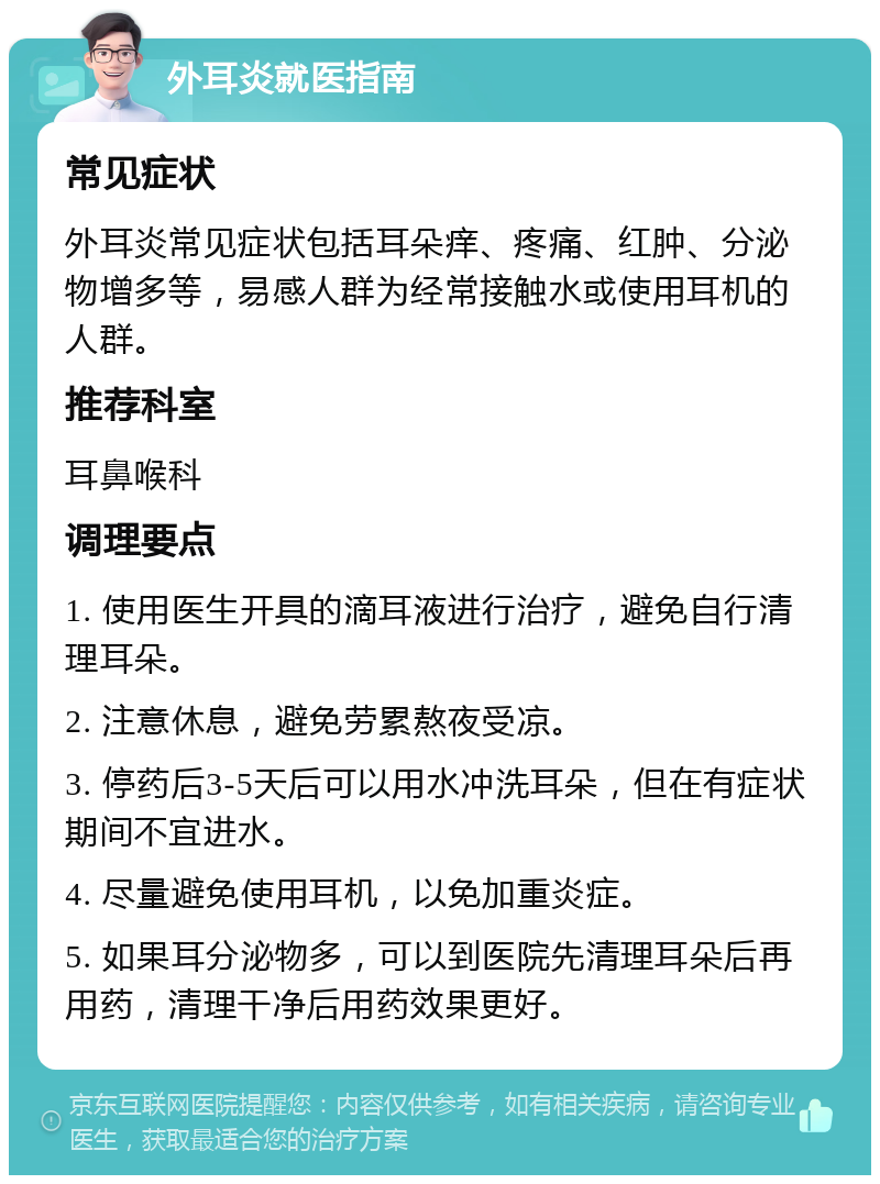 外耳炎就医指南 常见症状 外耳炎常见症状包括耳朵痒、疼痛、红肿、分泌物增多等，易感人群为经常接触水或使用耳机的人群。 推荐科室 耳鼻喉科 调理要点 1. 使用医生开具的滴耳液进行治疗，避免自行清理耳朵。 2. 注意休息，避免劳累熬夜受凉。 3. 停药后3-5天后可以用水冲洗耳朵，但在有症状期间不宜进水。 4. 尽量避免使用耳机，以免加重炎症。 5. 如果耳分泌物多，可以到医院先清理耳朵后再用药，清理干净后用药效果更好。