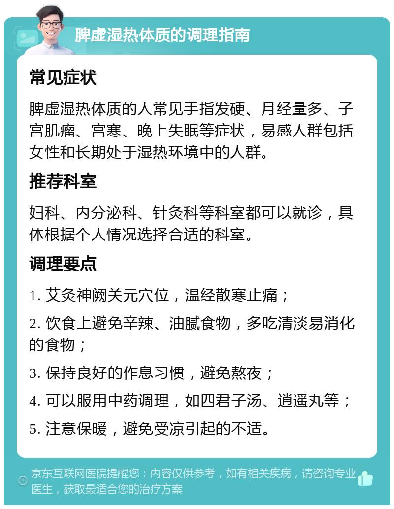 脾虚湿热体质的调理指南 常见症状 脾虚湿热体质的人常见手指发硬、月经量多、子宫肌瘤、宫寒、晚上失眠等症状，易感人群包括女性和长期处于湿热环境中的人群。 推荐科室 妇科、内分泌科、针灸科等科室都可以就诊，具体根据个人情况选择合适的科室。 调理要点 1. 艾灸神阙关元穴位，温经散寒止痛； 2. 饮食上避免辛辣、油腻食物，多吃清淡易消化的食物； 3. 保持良好的作息习惯，避免熬夜； 4. 可以服用中药调理，如四君子汤、逍遥丸等； 5. 注意保暖，避免受凉引起的不适。