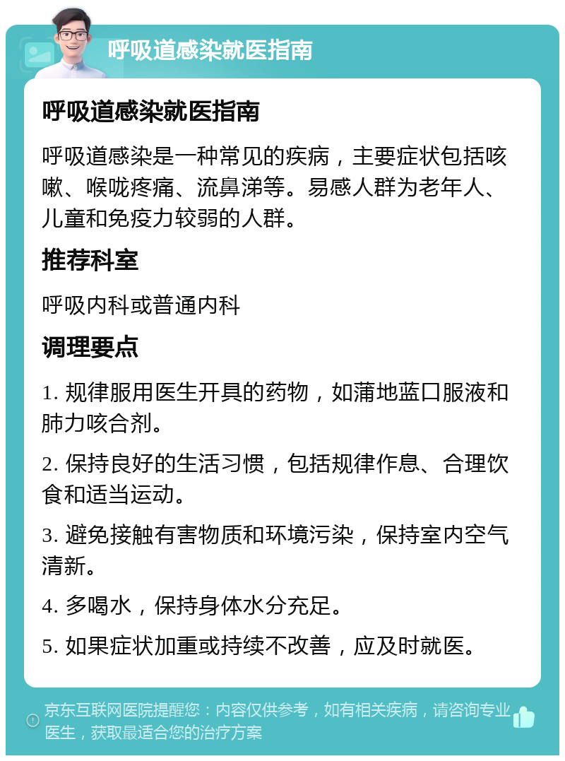 呼吸道感染就医指南 呼吸道感染就医指南 呼吸道感染是一种常见的疾病，主要症状包括咳嗽、喉咙疼痛、流鼻涕等。易感人群为老年人、儿童和免疫力较弱的人群。 推荐科室 呼吸内科或普通内科 调理要点 1. 规律服用医生开具的药物，如蒲地蓝口服液和肺力咳合剂。 2. 保持良好的生活习惯，包括规律作息、合理饮食和适当运动。 3. 避免接触有害物质和环境污染，保持室内空气清新。 4. 多喝水，保持身体水分充足。 5. 如果症状加重或持续不改善，应及时就医。