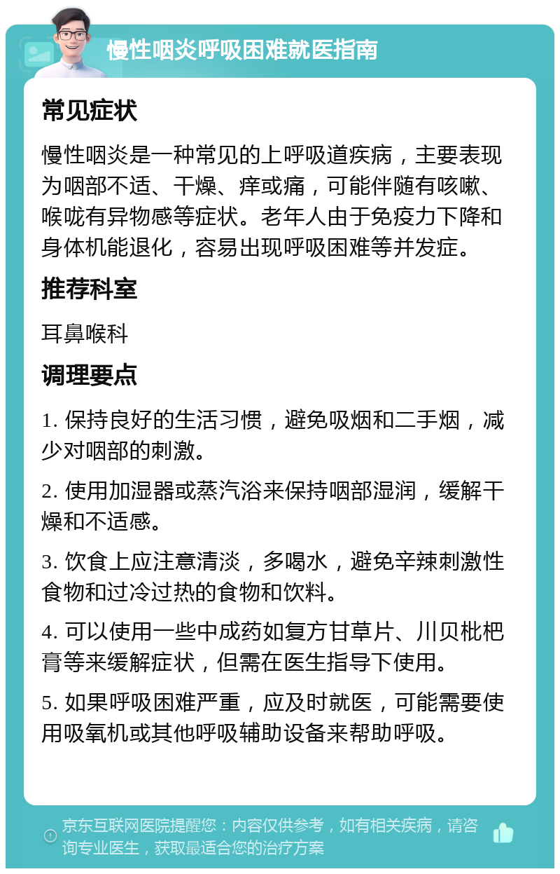 慢性咽炎呼吸困难就医指南 常见症状 慢性咽炎是一种常见的上呼吸道疾病，主要表现为咽部不适、干燥、痒或痛，可能伴随有咳嗽、喉咙有异物感等症状。老年人由于免疫力下降和身体机能退化，容易出现呼吸困难等并发症。 推荐科室 耳鼻喉科 调理要点 1. 保持良好的生活习惯，避免吸烟和二手烟，减少对咽部的刺激。 2. 使用加湿器或蒸汽浴来保持咽部湿润，缓解干燥和不适感。 3. 饮食上应注意清淡，多喝水，避免辛辣刺激性食物和过冷过热的食物和饮料。 4. 可以使用一些中成药如复方甘草片、川贝枇杷膏等来缓解症状，但需在医生指导下使用。 5. 如果呼吸困难严重，应及时就医，可能需要使用吸氧机或其他呼吸辅助设备来帮助呼吸。