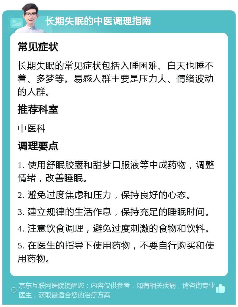 长期失眠的中医调理指南 常见症状 长期失眠的常见症状包括入睡困难、白天也睡不着、多梦等。易感人群主要是压力大、情绪波动的人群。 推荐科室 中医科 调理要点 1. 使用舒眠胶囊和甜梦口服液等中成药物，调整情绪，改善睡眠。 2. 避免过度焦虑和压力，保持良好的心态。 3. 建立规律的生活作息，保持充足的睡眠时间。 4. 注意饮食调理，避免过度刺激的食物和饮料。 5. 在医生的指导下使用药物，不要自行购买和使用药物。