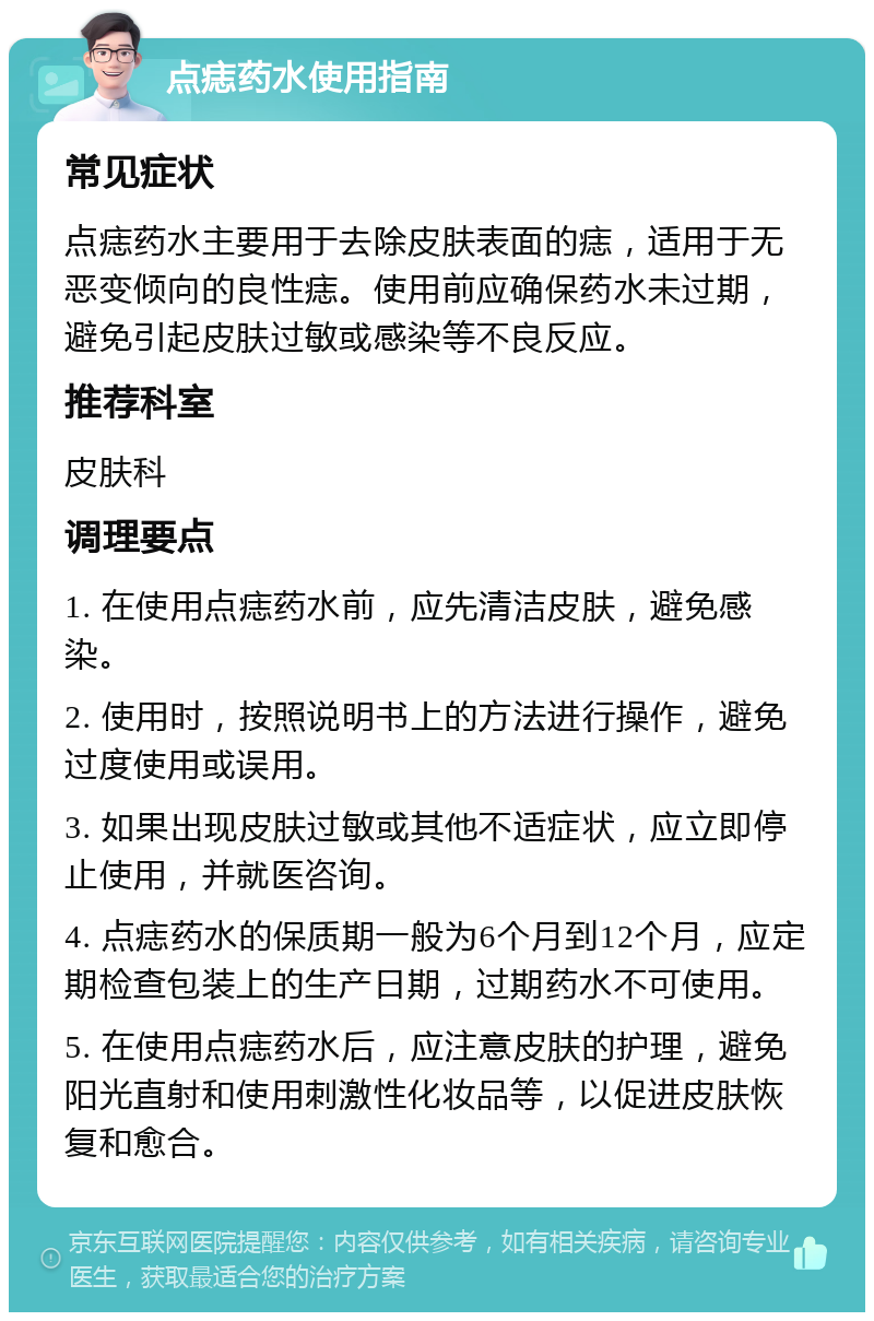 点痣药水使用指南 常见症状 点痣药水主要用于去除皮肤表面的痣，适用于无恶变倾向的良性痣。使用前应确保药水未过期，避免引起皮肤过敏或感染等不良反应。 推荐科室 皮肤科 调理要点 1. 在使用点痣药水前，应先清洁皮肤，避免感染。 2. 使用时，按照说明书上的方法进行操作，避免过度使用或误用。 3. 如果出现皮肤过敏或其他不适症状，应立即停止使用，并就医咨询。 4. 点痣药水的保质期一般为6个月到12个月，应定期检查包装上的生产日期，过期药水不可使用。 5. 在使用点痣药水后，应注意皮肤的护理，避免阳光直射和使用刺激性化妆品等，以促进皮肤恢复和愈合。