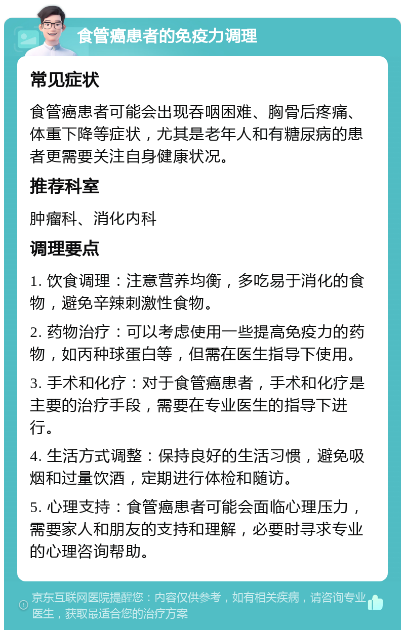 食管癌患者的免疫力调理 常见症状 食管癌患者可能会出现吞咽困难、胸骨后疼痛、体重下降等症状，尤其是老年人和有糖尿病的患者更需要关注自身健康状况。 推荐科室 肿瘤科、消化内科 调理要点 1. 饮食调理：注意营养均衡，多吃易于消化的食物，避免辛辣刺激性食物。 2. 药物治疗：可以考虑使用一些提高免疫力的药物，如丙种球蛋白等，但需在医生指导下使用。 3. 手术和化疗：对于食管癌患者，手术和化疗是主要的治疗手段，需要在专业医生的指导下进行。 4. 生活方式调整：保持良好的生活习惯，避免吸烟和过量饮酒，定期进行体检和随访。 5. 心理支持：食管癌患者可能会面临心理压力，需要家人和朋友的支持和理解，必要时寻求专业的心理咨询帮助。