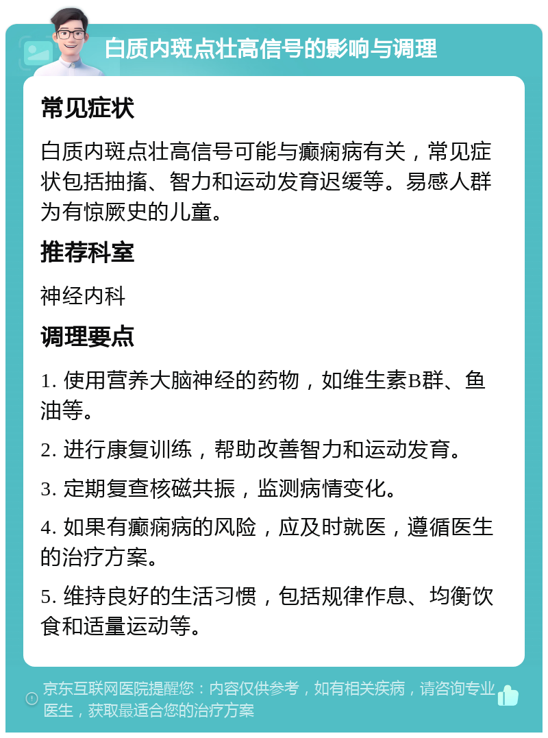 白质内斑点壮高信号的影响与调理 常见症状 白质内斑点壮高信号可能与癫痫病有关，常见症状包括抽搐、智力和运动发育迟缓等。易感人群为有惊厥史的儿童。 推荐科室 神经内科 调理要点 1. 使用营养大脑神经的药物，如维生素B群、鱼油等。 2. 进行康复训练，帮助改善智力和运动发育。 3. 定期复查核磁共振，监测病情变化。 4. 如果有癫痫病的风险，应及时就医，遵循医生的治疗方案。 5. 维持良好的生活习惯，包括规律作息、均衡饮食和适量运动等。