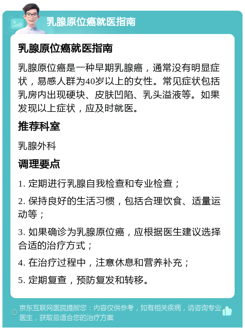 乳腺原位癌就医指南 乳腺原位癌就医指南 乳腺原位癌是一种早期乳腺癌，通常没有明显症状，易感人群为40岁以上的女性。常见症状包括乳房内出现硬块、皮肤凹陷、乳头溢液等。如果发现以上症状，应及时就医。 推荐科室 乳腺外科 调理要点 1. 定期进行乳腺自我检查和专业检查； 2. 保持良好的生活习惯，包括合理饮食、适量运动等； 3. 如果确诊为乳腺原位癌，应根据医生建议选择合适的治疗方式； 4. 在治疗过程中，注意休息和营养补充； 5. 定期复查，预防复发和转移。