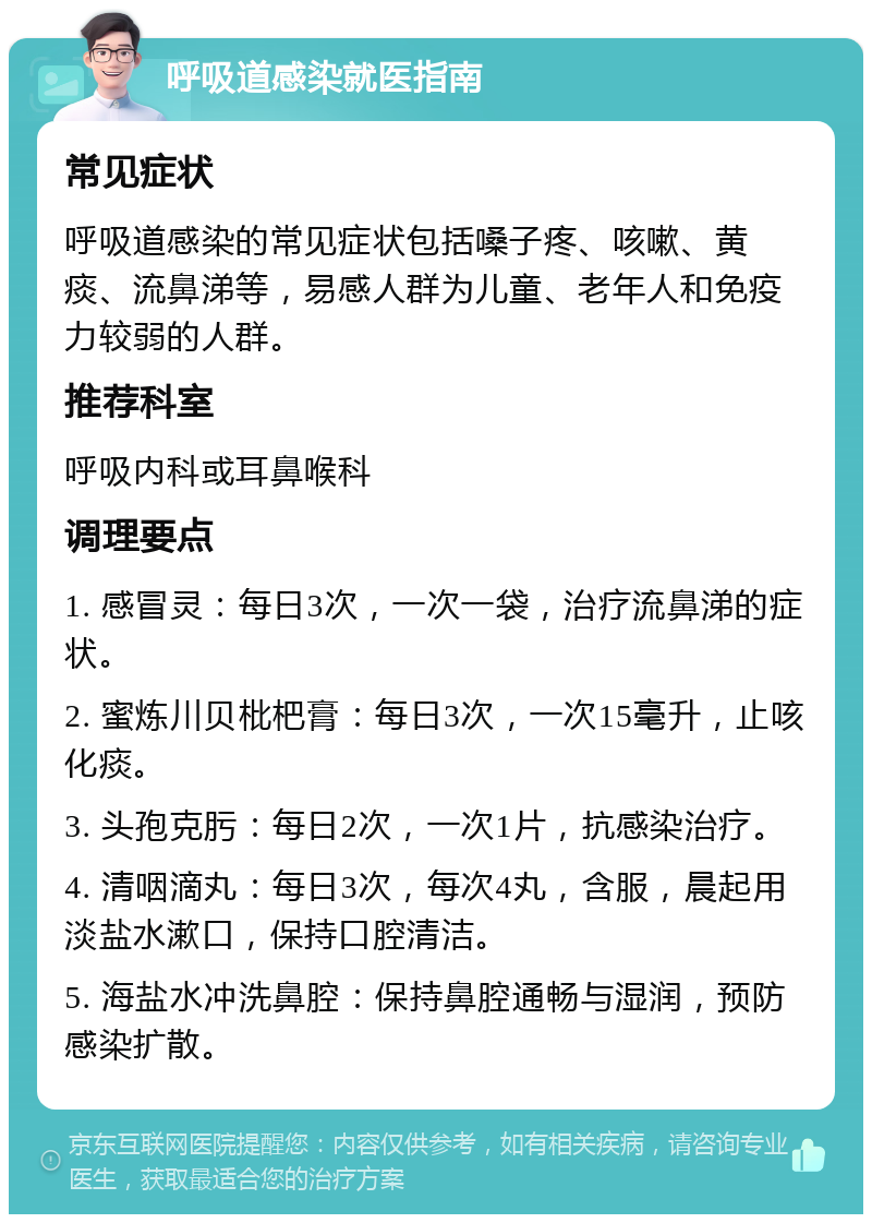 呼吸道感染就医指南 常见症状 呼吸道感染的常见症状包括嗓子疼、咳嗽、黄痰、流鼻涕等，易感人群为儿童、老年人和免疫力较弱的人群。 推荐科室 呼吸内科或耳鼻喉科 调理要点 1. 感冒灵：每日3次，一次一袋，治疗流鼻涕的症状。 2. 蜜炼川贝枇杷膏：每日3次，一次15毫升，止咳化痰。 3. 头孢克肟：每日2次，一次1片，抗感染治疗。 4. 清咽滴丸：每日3次，每次4丸，含服，晨起用淡盐水漱口，保持口腔清洁。 5. 海盐水冲洗鼻腔：保持鼻腔通畅与湿润，预防感染扩散。