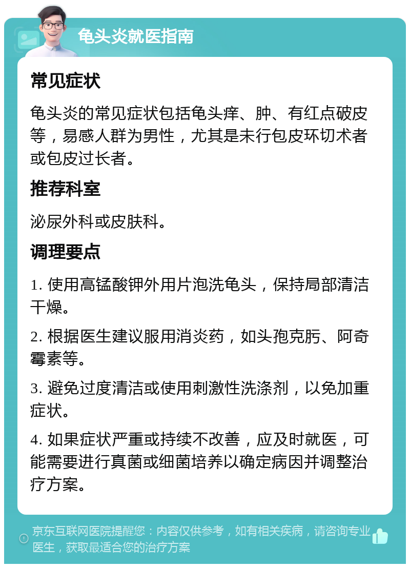 龟头炎就医指南 常见症状 龟头炎的常见症状包括龟头痒、肿、有红点破皮等，易感人群为男性，尤其是未行包皮环切术者或包皮过长者。 推荐科室 泌尿外科或皮肤科。 调理要点 1. 使用高锰酸钾外用片泡洗龟头，保持局部清洁干燥。 2. 根据医生建议服用消炎药，如头孢克肟、阿奇霉素等。 3. 避免过度清洁或使用刺激性洗涤剂，以免加重症状。 4. 如果症状严重或持续不改善，应及时就医，可能需要进行真菌或细菌培养以确定病因并调整治疗方案。