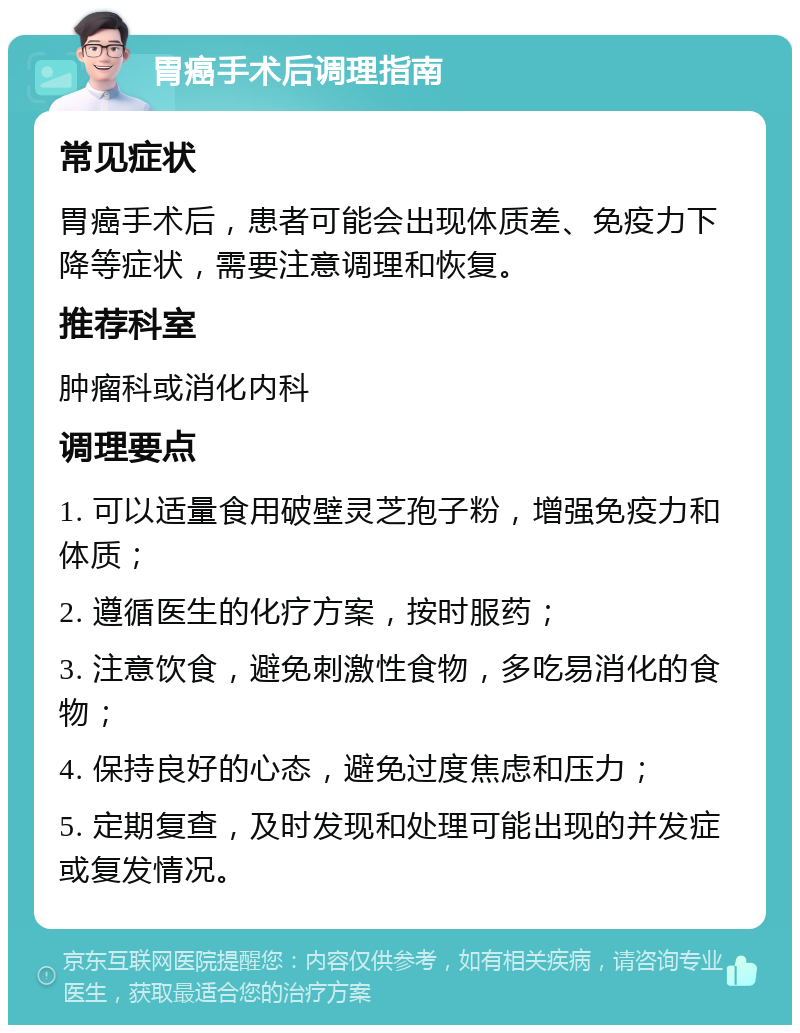 胃癌手术后调理指南 常见症状 胃癌手术后，患者可能会出现体质差、免疫力下降等症状，需要注意调理和恢复。 推荐科室 肿瘤科或消化内科 调理要点 1. 可以适量食用破壁灵芝孢子粉，增强免疫力和体质； 2. 遵循医生的化疗方案，按时服药； 3. 注意饮食，避免刺激性食物，多吃易消化的食物； 4. 保持良好的心态，避免过度焦虑和压力； 5. 定期复查，及时发现和处理可能出现的并发症或复发情况。