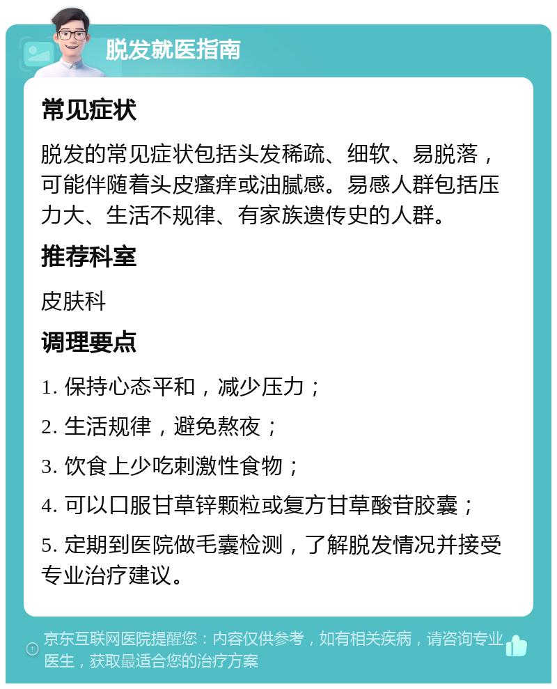 脱发就医指南 常见症状 脱发的常见症状包括头发稀疏、细软、易脱落，可能伴随着头皮瘙痒或油腻感。易感人群包括压力大、生活不规律、有家族遗传史的人群。 推荐科室 皮肤科 调理要点 1. 保持心态平和，减少压力； 2. 生活规律，避免熬夜； 3. 饮食上少吃刺激性食物； 4. 可以口服甘草锌颗粒或复方甘草酸苷胶囊； 5. 定期到医院做毛囊检测，了解脱发情况并接受专业治疗建议。