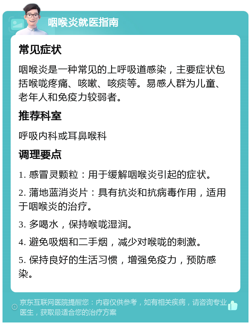 咽喉炎就医指南 常见症状 咽喉炎是一种常见的上呼吸道感染，主要症状包括喉咙疼痛、咳嗽、咳痰等。易感人群为儿童、老年人和免疫力较弱者。 推荐科室 呼吸内科或耳鼻喉科 调理要点 1. 感冒灵颗粒：用于缓解咽喉炎引起的症状。 2. 蒲地蓝消炎片：具有抗炎和抗病毒作用，适用于咽喉炎的治疗。 3. 多喝水，保持喉咙湿润。 4. 避免吸烟和二手烟，减少对喉咙的刺激。 5. 保持良好的生活习惯，增强免疫力，预防感染。