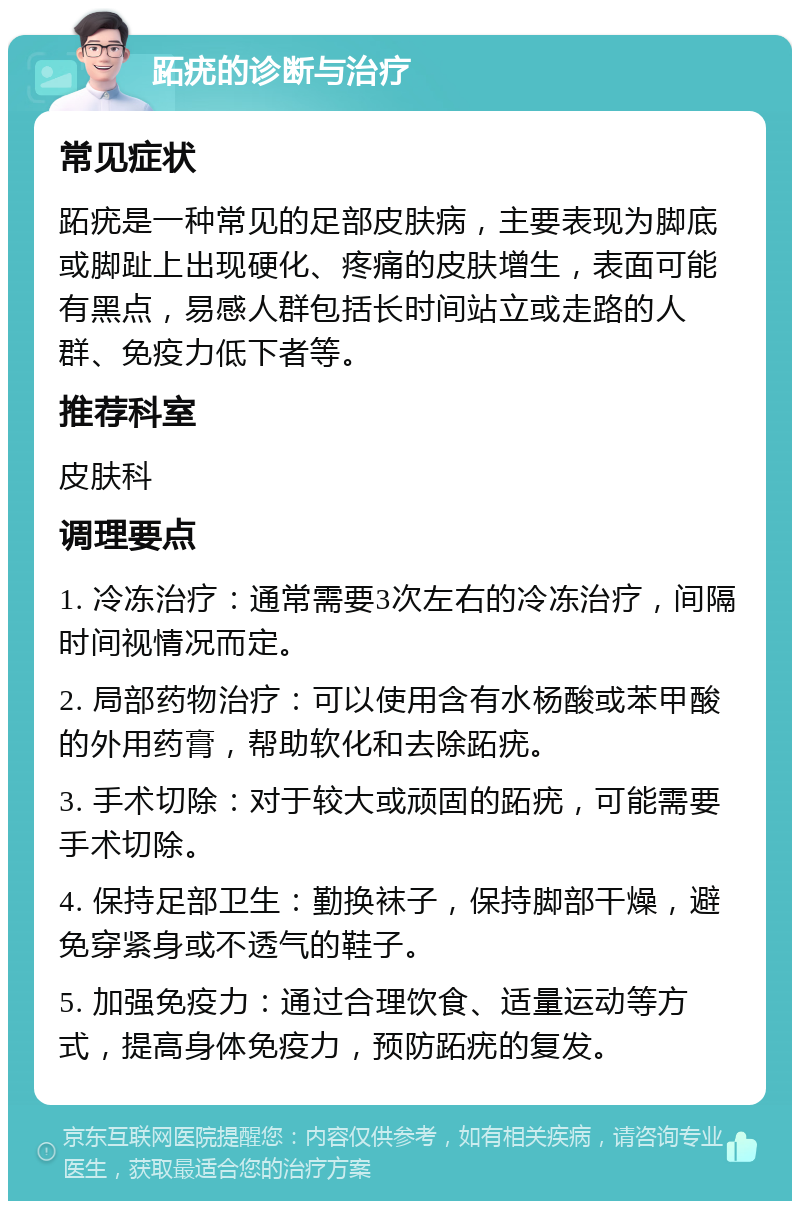 跖疣的诊断与治疗 常见症状 跖疣是一种常见的足部皮肤病，主要表现为脚底或脚趾上出现硬化、疼痛的皮肤增生，表面可能有黑点，易感人群包括长时间站立或走路的人群、免疫力低下者等。 推荐科室 皮肤科 调理要点 1. 冷冻治疗：通常需要3次左右的冷冻治疗，间隔时间视情况而定。 2. 局部药物治疗：可以使用含有水杨酸或苯甲酸的外用药膏，帮助软化和去除跖疣。 3. 手术切除：对于较大或顽固的跖疣，可能需要手术切除。 4. 保持足部卫生：勤换袜子，保持脚部干燥，避免穿紧身或不透气的鞋子。 5. 加强免疫力：通过合理饮食、适量运动等方式，提高身体免疫力，预防跖疣的复发。