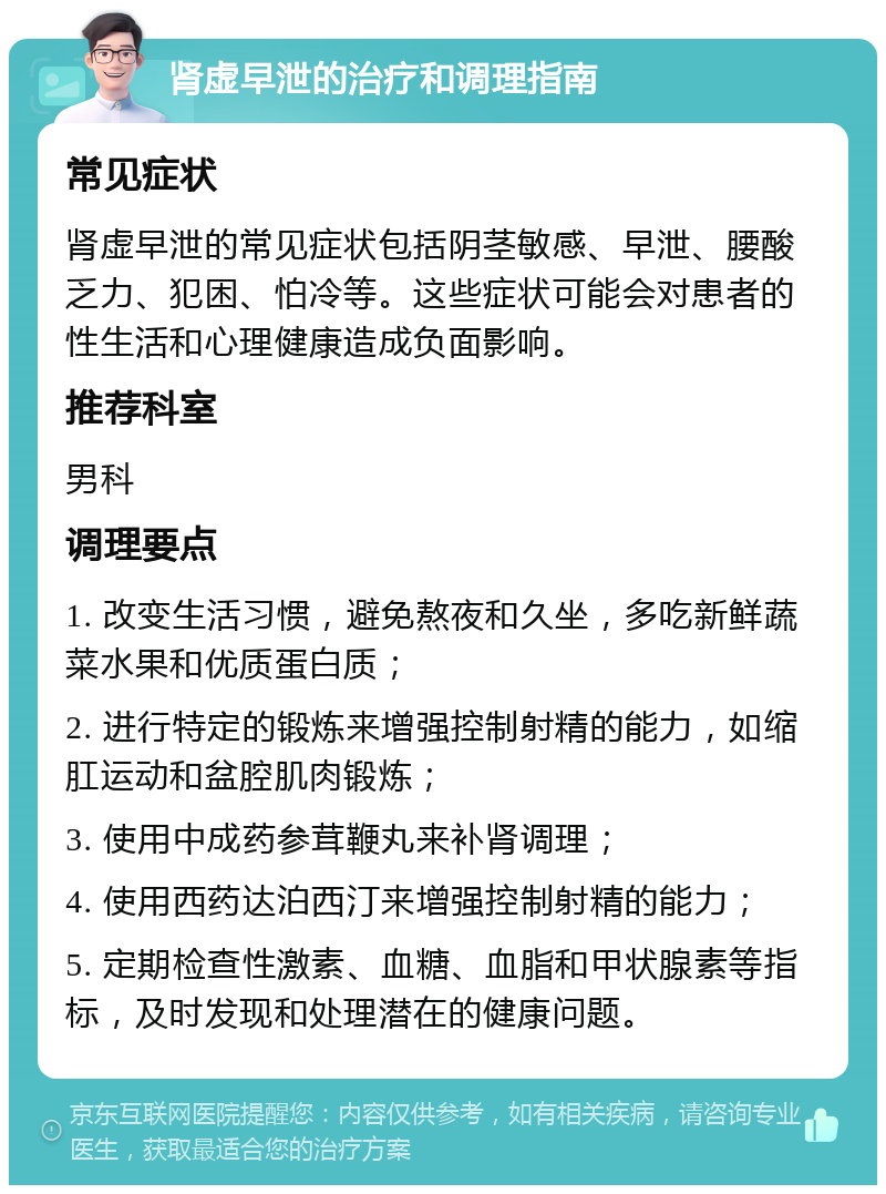 肾虚早泄的治疗和调理指南 常见症状 肾虚早泄的常见症状包括阴茎敏感、早泄、腰酸乏力、犯困、怕冷等。这些症状可能会对患者的性生活和心理健康造成负面影响。 推荐科室 男科 调理要点 1. 改变生活习惯，避免熬夜和久坐，多吃新鲜蔬菜水果和优质蛋白质； 2. 进行特定的锻炼来增强控制射精的能力，如缩肛运动和盆腔肌肉锻炼； 3. 使用中成药参茸鞭丸来补肾调理； 4. 使用西药达泊西汀来增强控制射精的能力； 5. 定期检查性激素、血糖、血脂和甲状腺素等指标，及时发现和处理潜在的健康问题。