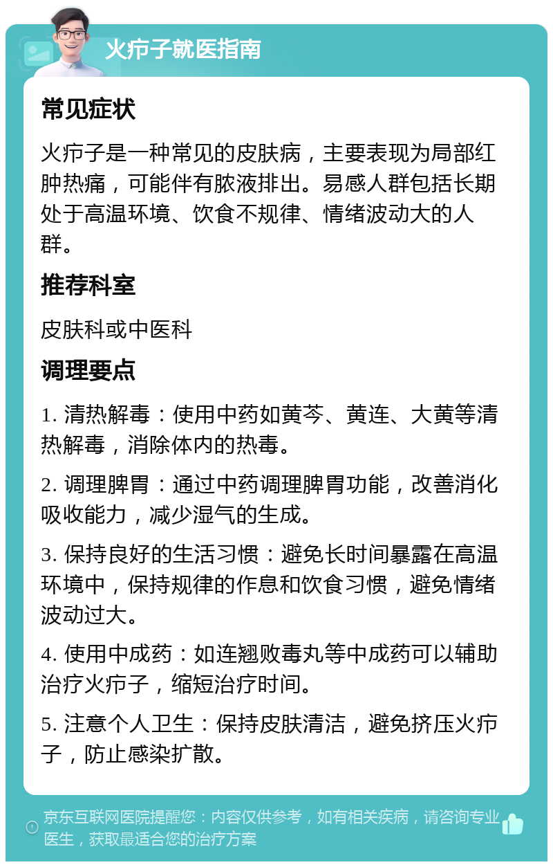 火疖子就医指南 常见症状 火疖子是一种常见的皮肤病，主要表现为局部红肿热痛，可能伴有脓液排出。易感人群包括长期处于高温环境、饮食不规律、情绪波动大的人群。 推荐科室 皮肤科或中医科 调理要点 1. 清热解毒：使用中药如黄芩、黄连、大黄等清热解毒，消除体内的热毒。 2. 调理脾胃：通过中药调理脾胃功能，改善消化吸收能力，减少湿气的生成。 3. 保持良好的生活习惯：避免长时间暴露在高温环境中，保持规律的作息和饮食习惯，避免情绪波动过大。 4. 使用中成药：如连翘败毒丸等中成药可以辅助治疗火疖子，缩短治疗时间。 5. 注意个人卫生：保持皮肤清洁，避免挤压火疖子，防止感染扩散。