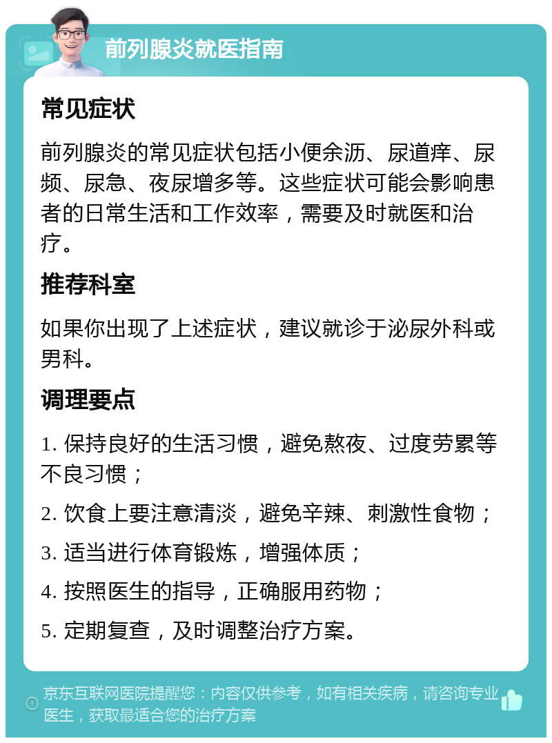 前列腺炎就医指南 常见症状 前列腺炎的常见症状包括小便余沥、尿道痒、尿频、尿急、夜尿增多等。这些症状可能会影响患者的日常生活和工作效率，需要及时就医和治疗。 推荐科室 如果你出现了上述症状，建议就诊于泌尿外科或男科。 调理要点 1. 保持良好的生活习惯，避免熬夜、过度劳累等不良习惯； 2. 饮食上要注意清淡，避免辛辣、刺激性食物； 3. 适当进行体育锻炼，增强体质； 4. 按照医生的指导，正确服用药物； 5. 定期复查，及时调整治疗方案。