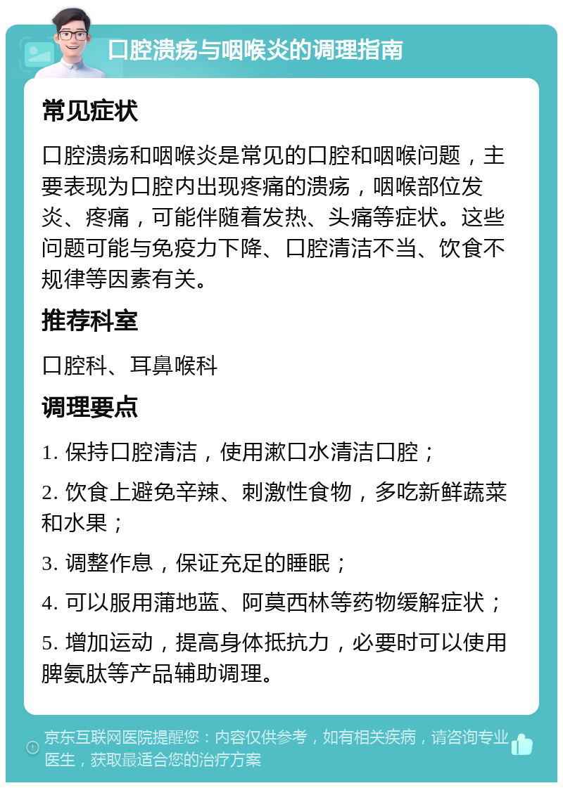 口腔溃疡与咽喉炎的调理指南 常见症状 口腔溃疡和咽喉炎是常见的口腔和咽喉问题，主要表现为口腔内出现疼痛的溃疡，咽喉部位发炎、疼痛，可能伴随着发热、头痛等症状。这些问题可能与免疫力下降、口腔清洁不当、饮食不规律等因素有关。 推荐科室 口腔科、耳鼻喉科 调理要点 1. 保持口腔清洁，使用漱口水清洁口腔； 2. 饮食上避免辛辣、刺激性食物，多吃新鲜蔬菜和水果； 3. 调整作息，保证充足的睡眠； 4. 可以服用蒲地蓝、阿莫西林等药物缓解症状； 5. 增加运动，提高身体抵抗力，必要时可以使用脾氨肽等产品辅助调理。