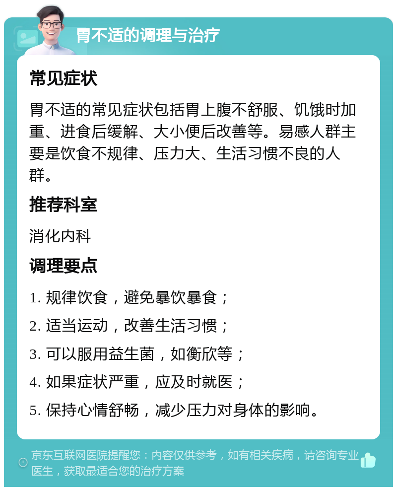 胃不适的调理与治疗 常见症状 胃不适的常见症状包括胃上腹不舒服、饥饿时加重、进食后缓解、大小便后改善等。易感人群主要是饮食不规律、压力大、生活习惯不良的人群。 推荐科室 消化内科 调理要点 1. 规律饮食，避免暴饮暴食； 2. 适当运动，改善生活习惯； 3. 可以服用益生菌，如衡欣等； 4. 如果症状严重，应及时就医； 5. 保持心情舒畅，减少压力对身体的影响。