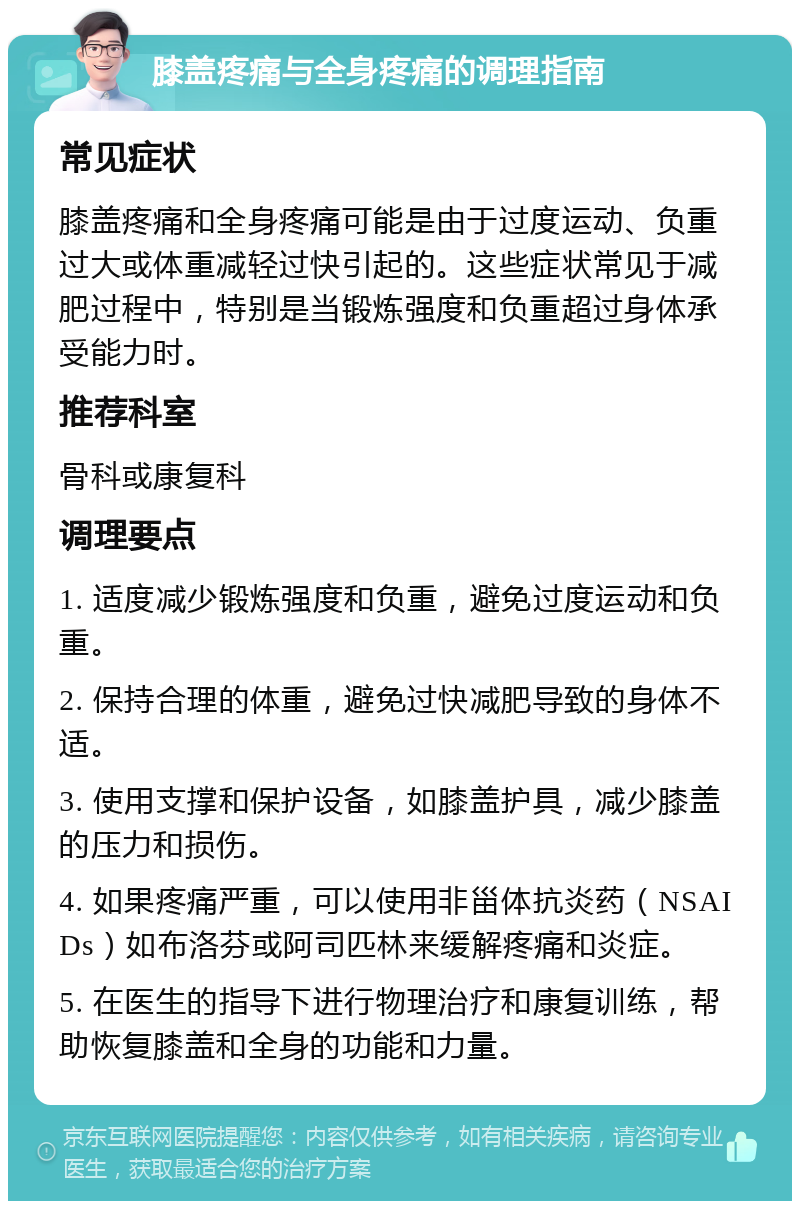 膝盖疼痛与全身疼痛的调理指南 常见症状 膝盖疼痛和全身疼痛可能是由于过度运动、负重过大或体重减轻过快引起的。这些症状常见于减肥过程中，特别是当锻炼强度和负重超过身体承受能力时。 推荐科室 骨科或康复科 调理要点 1. 适度减少锻炼强度和负重，避免过度运动和负重。 2. 保持合理的体重，避免过快减肥导致的身体不适。 3. 使用支撑和保护设备，如膝盖护具，减少膝盖的压力和损伤。 4. 如果疼痛严重，可以使用非甾体抗炎药（NSAIDs）如布洛芬或阿司匹林来缓解疼痛和炎症。 5. 在医生的指导下进行物理治疗和康复训练，帮助恢复膝盖和全身的功能和力量。