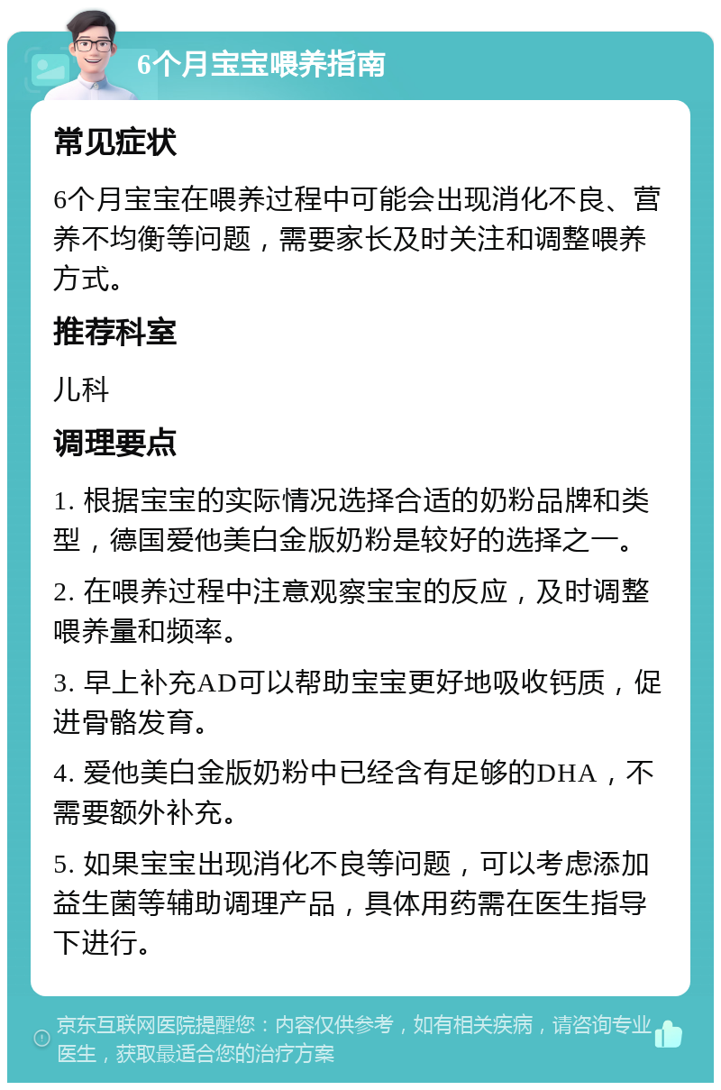 6个月宝宝喂养指南 常见症状 6个月宝宝在喂养过程中可能会出现消化不良、营养不均衡等问题，需要家长及时关注和调整喂养方式。 推荐科室 儿科 调理要点 1. 根据宝宝的实际情况选择合适的奶粉品牌和类型，德国爱他美白金版奶粉是较好的选择之一。 2. 在喂养过程中注意观察宝宝的反应，及时调整喂养量和频率。 3. 早上补充AD可以帮助宝宝更好地吸收钙质，促进骨骼发育。 4. 爱他美白金版奶粉中已经含有足够的DHA，不需要额外补充。 5. 如果宝宝出现消化不良等问题，可以考虑添加益生菌等辅助调理产品，具体用药需在医生指导下进行。