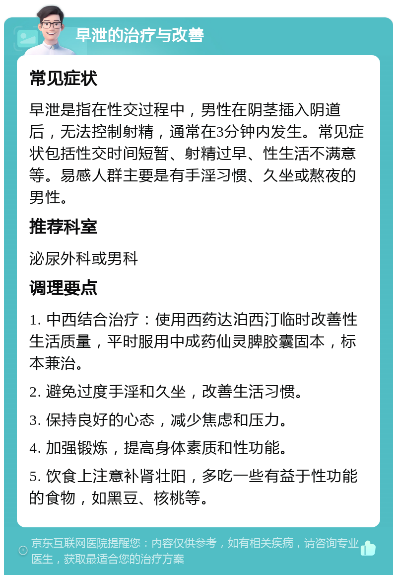 早泄的治疗与改善 常见症状 早泄是指在性交过程中，男性在阴茎插入阴道后，无法控制射精，通常在3分钟内发生。常见症状包括性交时间短暂、射精过早、性生活不满意等。易感人群主要是有手淫习惯、久坐或熬夜的男性。 推荐科室 泌尿外科或男科 调理要点 1. 中西结合治疗：使用西药达泊西汀临时改善性生活质量，平时服用中成药仙灵脾胶囊固本，标本兼治。 2. 避免过度手淫和久坐，改善生活习惯。 3. 保持良好的心态，减少焦虑和压力。 4. 加强锻炼，提高身体素质和性功能。 5. 饮食上注意补肾壮阳，多吃一些有益于性功能的食物，如黑豆、核桃等。