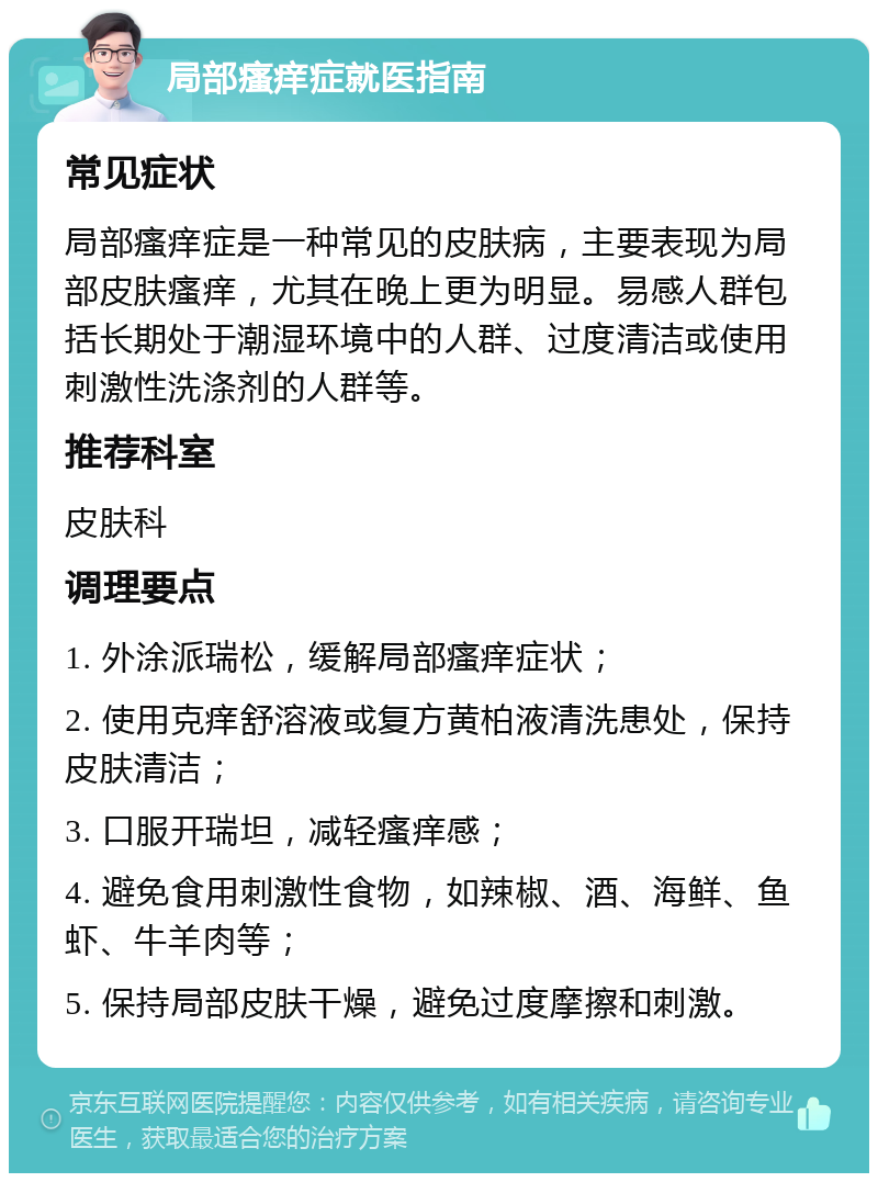 局部瘙痒症就医指南 常见症状 局部瘙痒症是一种常见的皮肤病，主要表现为局部皮肤瘙痒，尤其在晚上更为明显。易感人群包括长期处于潮湿环境中的人群、过度清洁或使用刺激性洗涤剂的人群等。 推荐科室 皮肤科 调理要点 1. 外涂派瑞松，缓解局部瘙痒症状； 2. 使用克痒舒溶液或复方黄柏液清洗患处，保持皮肤清洁； 3. 口服开瑞坦，减轻瘙痒感； 4. 避免食用刺激性食物，如辣椒、酒、海鲜、鱼虾、牛羊肉等； 5. 保持局部皮肤干燥，避免过度摩擦和刺激。