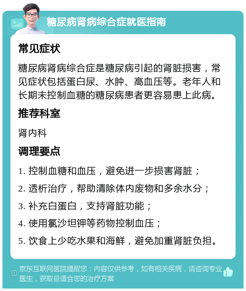 糖尿病肾病综合症就医指南 常见症状 糖尿病肾病综合症是糖尿病引起的肾脏损害，常见症状包括蛋白尿、水肿、高血压等。老年人和长期未控制血糖的糖尿病患者更容易患上此病。 推荐科室 肾内科 调理要点 1. 控制血糖和血压，避免进一步损害肾脏； 2. 透析治疗，帮助清除体内废物和多余水分； 3. 补充白蛋白，支持肾脏功能； 4. 使用氯沙坦钾等药物控制血压； 5. 饮食上少吃水果和海鲜，避免加重肾脏负担。