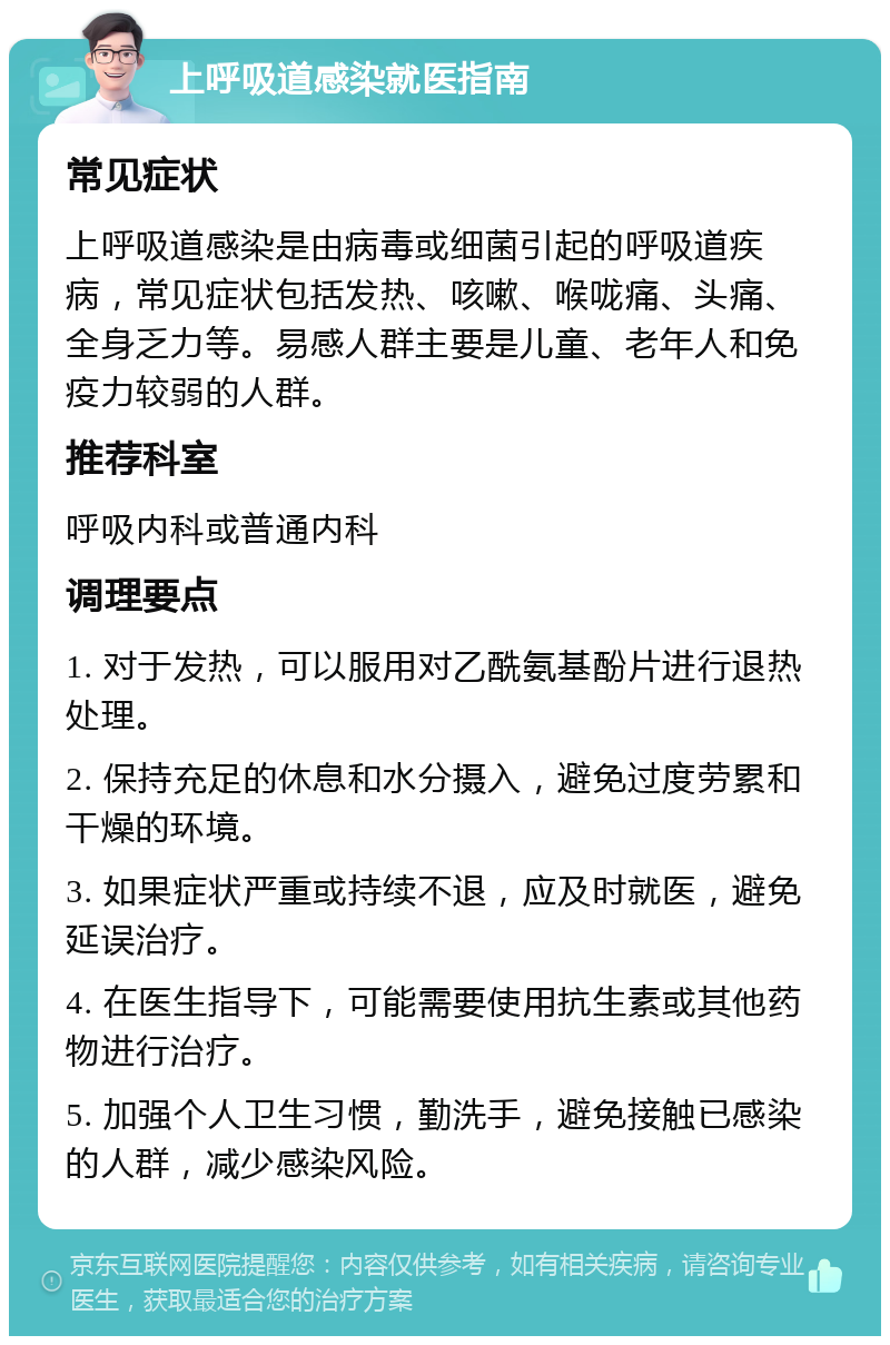 上呼吸道感染就医指南 常见症状 上呼吸道感染是由病毒或细菌引起的呼吸道疾病，常见症状包括发热、咳嗽、喉咙痛、头痛、全身乏力等。易感人群主要是儿童、老年人和免疫力较弱的人群。 推荐科室 呼吸内科或普通内科 调理要点 1. 对于发热，可以服用对乙酰氨基酚片进行退热处理。 2. 保持充足的休息和水分摄入，避免过度劳累和干燥的环境。 3. 如果症状严重或持续不退，应及时就医，避免延误治疗。 4. 在医生指导下，可能需要使用抗生素或其他药物进行治疗。 5. 加强个人卫生习惯，勤洗手，避免接触已感染的人群，减少感染风险。