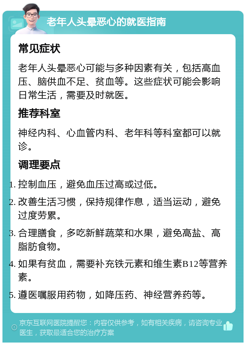 老年人头晕恶心的就医指南 常见症状 老年人头晕恶心可能与多种因素有关，包括高血压、脑供血不足、贫血等。这些症状可能会影响日常生活，需要及时就医。 推荐科室 神经内科、心血管内科、老年科等科室都可以就诊。 调理要点 控制血压，避免血压过高或过低。 改善生活习惯，保持规律作息，适当运动，避免过度劳累。 合理膳食，多吃新鲜蔬菜和水果，避免高盐、高脂肪食物。 如果有贫血，需要补充铁元素和维生素B12等营养素。 遵医嘱服用药物，如降压药、神经营养药等。