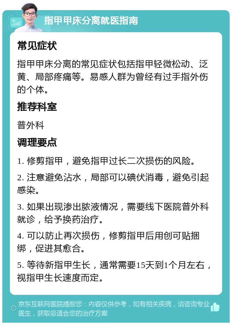 指甲甲床分离就医指南 常见症状 指甲甲床分离的常见症状包括指甲轻微松动、泛黄、局部疼痛等。易感人群为曾经有过手指外伤的个体。 推荐科室 普外科 调理要点 1. 修剪指甲，避免指甲过长二次损伤的风险。 2. 注意避免沾水，局部可以碘伏消毒，避免引起感染。 3. 如果出现渗出脓液情况，需要线下医院普外科就诊，给予换药治疗。 4. 可以防止再次损伤，修剪指甲后用创可贴捆绑，促进其愈合。 5. 等待新指甲生长，通常需要15天到1个月左右，视指甲生长速度而定。