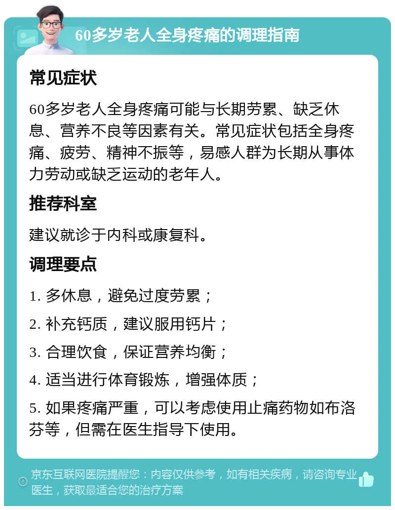 60多岁老人全身疼痛的调理指南 常见症状 60多岁老人全身疼痛可能与长期劳累、缺乏休息、营养不良等因素有关。常见症状包括全身疼痛、疲劳、精神不振等，易感人群为长期从事体力劳动或缺乏运动的老年人。 推荐科室 建议就诊于内科或康复科。 调理要点 1. 多休息，避免过度劳累； 2. 补充钙质，建议服用钙片； 3. 合理饮食，保证营养均衡； 4. 适当进行体育锻炼，增强体质； 5. 如果疼痛严重，可以考虑使用止痛药物如布洛芬等，但需在医生指导下使用。