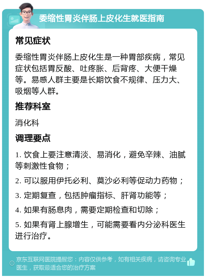 委缩性胃炎伴肠上皮化生就医指南 常见症状 委缩性胃炎伴肠上皮化生是一种胃部疾病，常见症状包括胃反酸、吐疼胀、后背疼、大便干燥等。易感人群主要是长期饮食不规律、压力大、吸烟等人群。 推荐科室 消化科 调理要点 1. 饮食上要注意清淡、易消化，避免辛辣、油腻等刺激性食物； 2. 可以服用伊托必利、莫沙必利等促动力药物； 3. 定期复查，包括肿瘤指标、肝肾功能等； 4. 如果有肠息肉，需要定期检查和切除； 5. 如果有肾上腺增生，可能需要看内分泌科医生进行治疗。