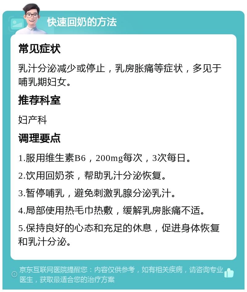 快速回奶的方法 常见症状 乳汁分泌减少或停止，乳房胀痛等症状，多见于哺乳期妇女。 推荐科室 妇产科 调理要点 1.服用维生素B6，200mg每次，3次每日。 2.饮用回奶茶，帮助乳汁分泌恢复。 3.暂停哺乳，避免刺激乳腺分泌乳汁。 4.局部使用热毛巾热敷，缓解乳房胀痛不适。 5.保持良好的心态和充足的休息，促进身体恢复和乳汁分泌。