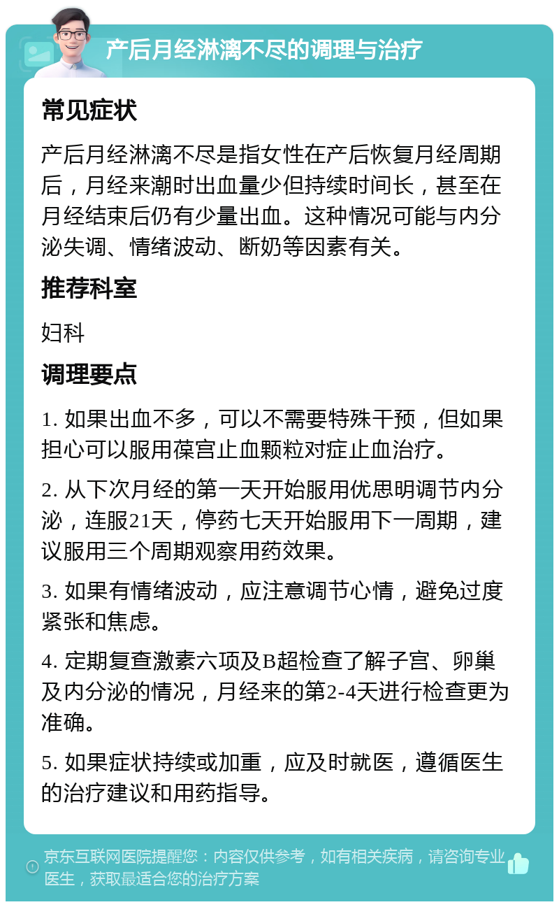 产后月经淋漓不尽的调理与治疗 常见症状 产后月经淋漓不尽是指女性在产后恢复月经周期后，月经来潮时出血量少但持续时间长，甚至在月经结束后仍有少量出血。这种情况可能与内分泌失调、情绪波动、断奶等因素有关。 推荐科室 妇科 调理要点 1. 如果出血不多，可以不需要特殊干预，但如果担心可以服用葆宫止血颗粒对症止血治疗。 2. 从下次月经的第一天开始服用优思明调节内分泌，连服21天，停药七天开始服用下一周期，建议服用三个周期观察用药效果。 3. 如果有情绪波动，应注意调节心情，避免过度紧张和焦虑。 4. 定期复查激素六项及B超检查了解子宫、卵巢及内分泌的情况，月经来的第2-4天进行检查更为准确。 5. 如果症状持续或加重，应及时就医，遵循医生的治疗建议和用药指导。