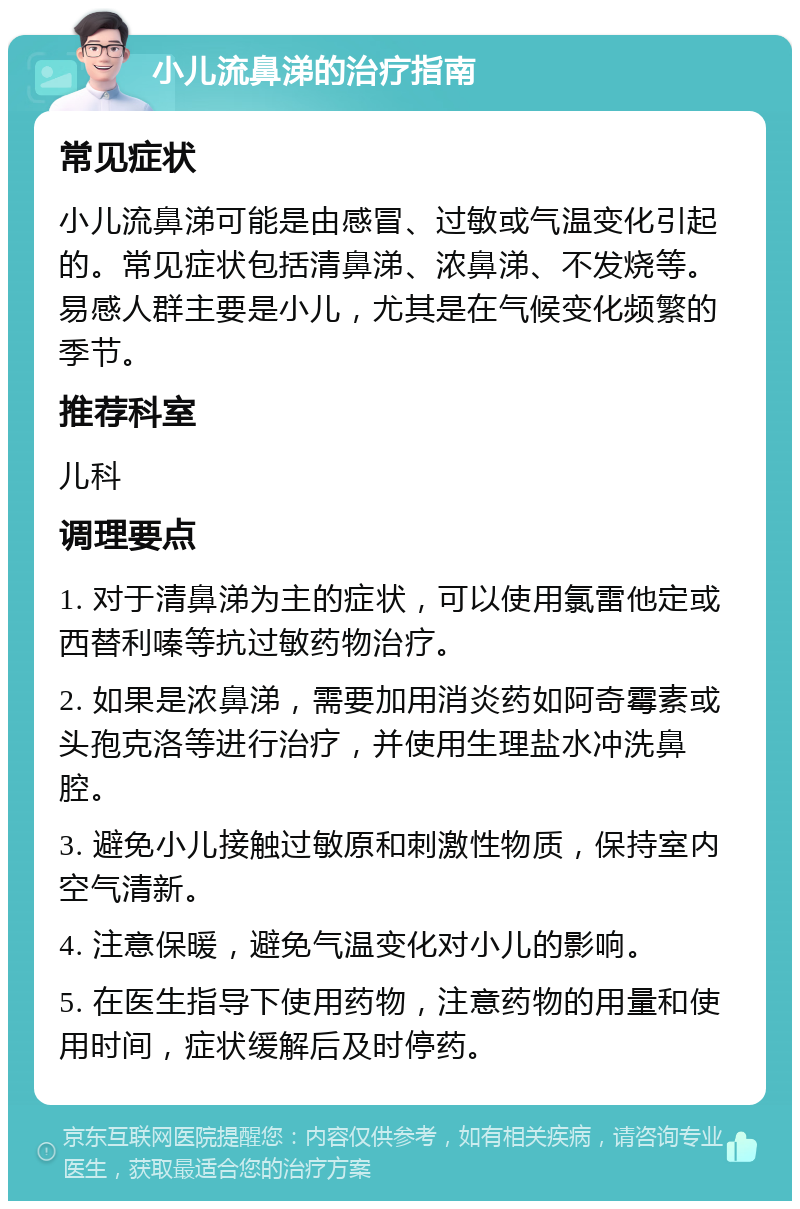 小儿流鼻涕的治疗指南 常见症状 小儿流鼻涕可能是由感冒、过敏或气温变化引起的。常见症状包括清鼻涕、浓鼻涕、不发烧等。易感人群主要是小儿，尤其是在气候变化频繁的季节。 推荐科室 儿科 调理要点 1. 对于清鼻涕为主的症状，可以使用氯雷他定或西替利嗪等抗过敏药物治疗。 2. 如果是浓鼻涕，需要加用消炎药如阿奇霉素或头孢克洛等进行治疗，并使用生理盐水冲洗鼻腔。 3. 避免小儿接触过敏原和刺激性物质，保持室内空气清新。 4. 注意保暖，避免气温变化对小儿的影响。 5. 在医生指导下使用药物，注意药物的用量和使用时间，症状缓解后及时停药。