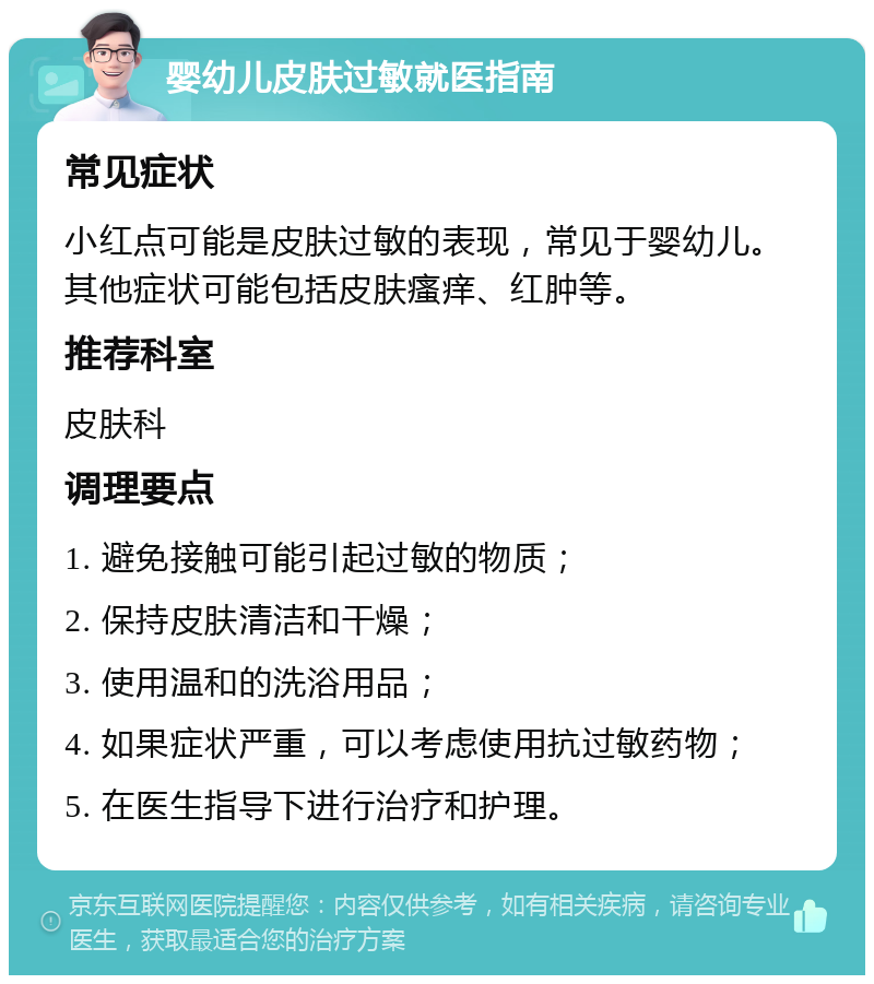 婴幼儿皮肤过敏就医指南 常见症状 小红点可能是皮肤过敏的表现，常见于婴幼儿。其他症状可能包括皮肤瘙痒、红肿等。 推荐科室 皮肤科 调理要点 1. 避免接触可能引起过敏的物质； 2. 保持皮肤清洁和干燥； 3. 使用温和的洗浴用品； 4. 如果症状严重，可以考虑使用抗过敏药物； 5. 在医生指导下进行治疗和护理。