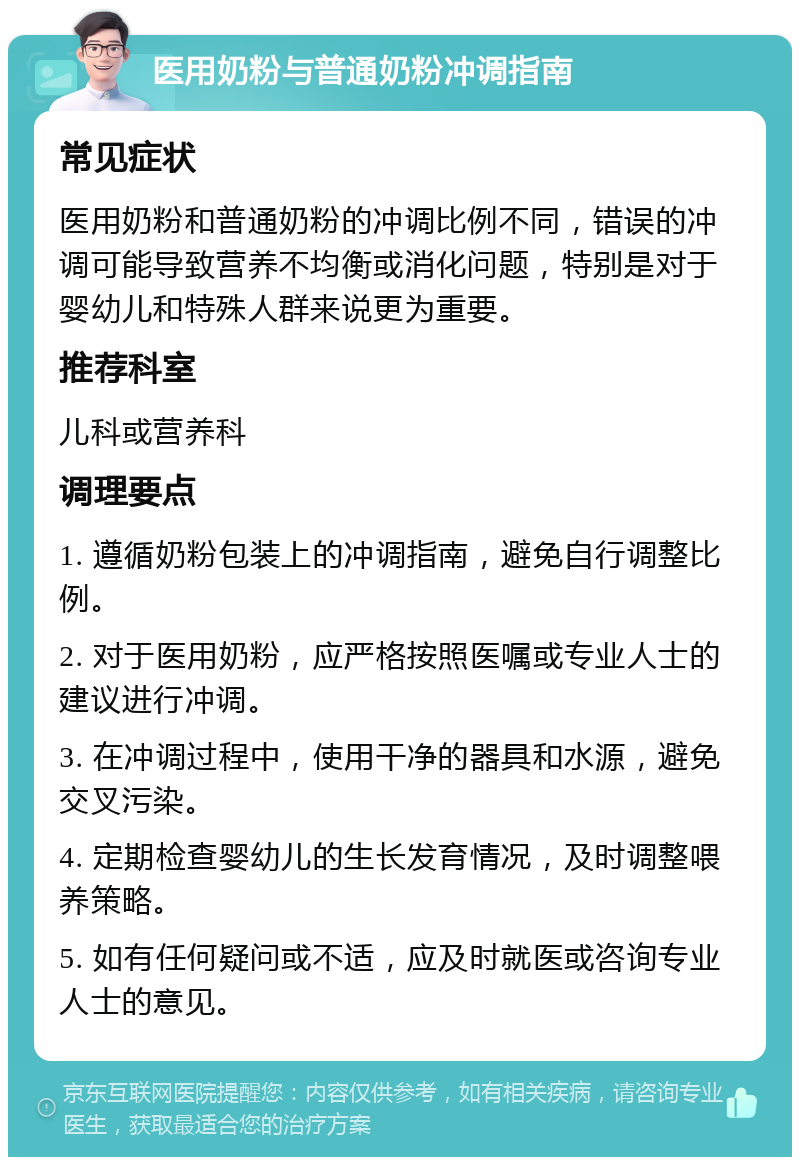 医用奶粉与普通奶粉冲调指南 常见症状 医用奶粉和普通奶粉的冲调比例不同，错误的冲调可能导致营养不均衡或消化问题，特别是对于婴幼儿和特殊人群来说更为重要。 推荐科室 儿科或营养科 调理要点 1. 遵循奶粉包装上的冲调指南，避免自行调整比例。 2. 对于医用奶粉，应严格按照医嘱或专业人士的建议进行冲调。 3. 在冲调过程中，使用干净的器具和水源，避免交叉污染。 4. 定期检查婴幼儿的生长发育情况，及时调整喂养策略。 5. 如有任何疑问或不适，应及时就医或咨询专业人士的意见。