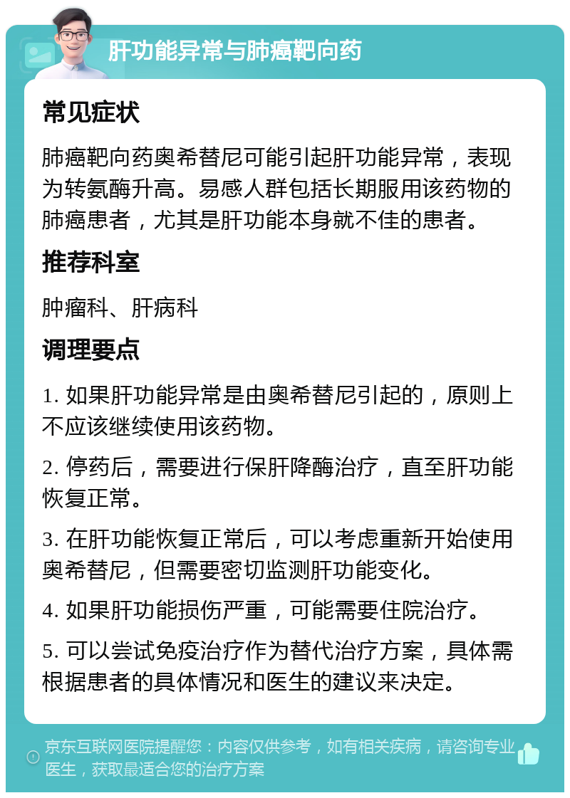 肝功能异常与肺癌靶向药 常见症状 肺癌靶向药奥希替尼可能引起肝功能异常，表现为转氨酶升高。易感人群包括长期服用该药物的肺癌患者，尤其是肝功能本身就不佳的患者。 推荐科室 肿瘤科、肝病科 调理要点 1. 如果肝功能异常是由奥希替尼引起的，原则上不应该继续使用该药物。 2. 停药后，需要进行保肝降酶治疗，直至肝功能恢复正常。 3. 在肝功能恢复正常后，可以考虑重新开始使用奥希替尼，但需要密切监测肝功能变化。 4. 如果肝功能损伤严重，可能需要住院治疗。 5. 可以尝试免疫治疗作为替代治疗方案，具体需根据患者的具体情况和医生的建议来决定。