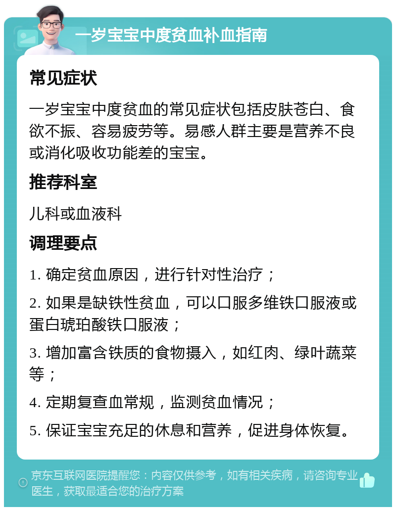 一岁宝宝中度贫血补血指南 常见症状 一岁宝宝中度贫血的常见症状包括皮肤苍白、食欲不振、容易疲劳等。易感人群主要是营养不良或消化吸收功能差的宝宝。 推荐科室 儿科或血液科 调理要点 1. 确定贫血原因，进行针对性治疗； 2. 如果是缺铁性贫血，可以口服多维铁口服液或蛋白琥珀酸铁口服液； 3. 增加富含铁质的食物摄入，如红肉、绿叶蔬菜等； 4. 定期复查血常规，监测贫血情况； 5. 保证宝宝充足的休息和营养，促进身体恢复。