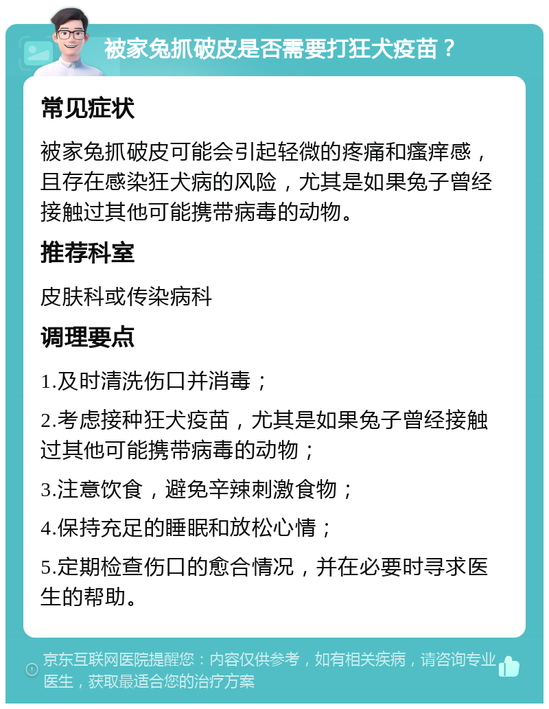 被家兔抓破皮是否需要打狂犬疫苗？ 常见症状 被家兔抓破皮可能会引起轻微的疼痛和瘙痒感，且存在感染狂犬病的风险，尤其是如果兔子曾经接触过其他可能携带病毒的动物。 推荐科室 皮肤科或传染病科 调理要点 1.及时清洗伤口并消毒； 2.考虑接种狂犬疫苗，尤其是如果兔子曾经接触过其他可能携带病毒的动物； 3.注意饮食，避免辛辣刺激食物； 4.保持充足的睡眠和放松心情； 5.定期检查伤口的愈合情况，并在必要时寻求医生的帮助。